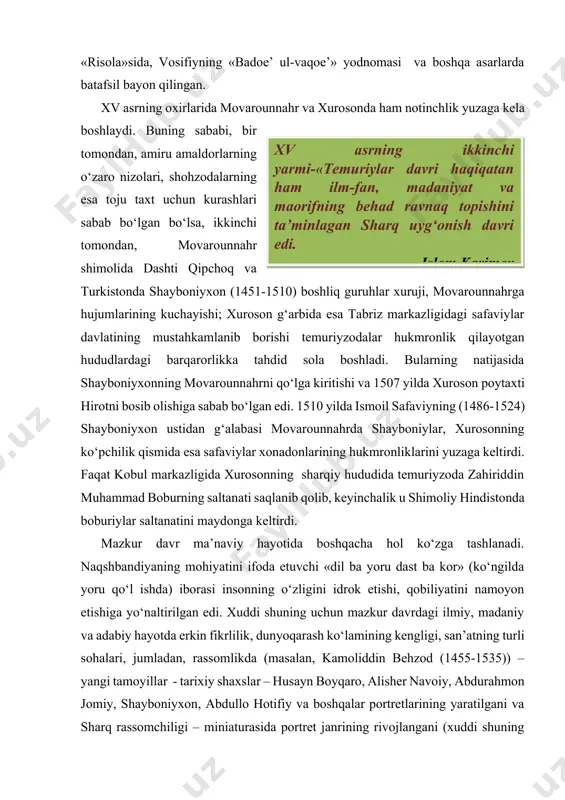 slar – husayn boyqaro, alisher navoiy, abdurahmon jomiy, shayboniyxon, abdullo hotifiy va boshqalar portretlarining yaratilgani va sharq rassomchiligi – miniaturasida portret janrining rivojlangani (xuddi shuning uchun shved san’atshunos olimi martin behzodni «sharq rafaeli» deb ulug‘lagan edi), mehnat jarayonining aks ettirilishi (madrasa qurilishi manzarasi) kabilar maydonga keldi.xv asrning ikkinchi yarmi-«temuriylar davri haqiqatan ham ilm-fan, madaniyat va maorifning behad ravnaq topishini ta’minlagan sharq uyg‘onish davri edi. islom karimov bunday holni musiqa (xoja kamoliddin udiy, ustod qulmuhammad udiy, g‘ijjakiy, qo‘buziy; xoja abdulloh sadr qonuniy), xattotlik (sulton ali mashhadiy, mavlono sulton ali qoiniy), hunarmandchilikning boshqa sohalarida ham (masalan, amaliy san’at – hoji muhammad naqqosh yaratgan sandiq soat) kuzatish mumkin. ilm va san’atning turli sohalari bilan chambarchas aloqada bo‘lgan adabiy muhitda ham ana shunday rivojlanish ko‘zga tashlanadi. bu davr ilmiy-adabiy muhitini quyidagi manbalarda o’z aksini topgan: «ravzat us-safo» - (pokizalik bog‘i) tarzida mashhur bo‘lgan bu asarning to‘liq nomi «ravzat us-safo fi siyar ul-anbiyo va-l-muluk va-l-xulafo» …
