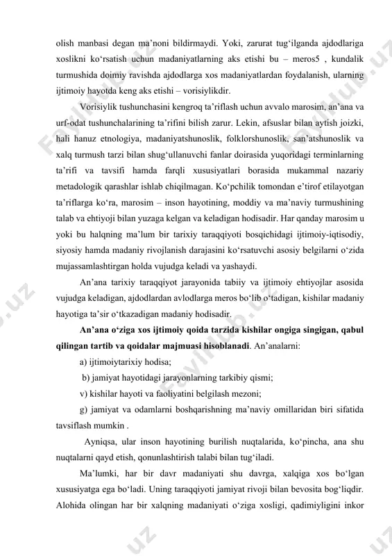 ma’no anglatuvchi atamadir. bizningcha, о‘tmishdan meros olish yoki vorisiylik о‘z ma’nolariga ega bо‘lib, vorisiylik nisbatan kengroq tushunchadir. bu о‘rinda shuni ham unutmaslik kerakki, yangi avlod tarixiy davr madaniyati о‘tgan tarixiy davrlar madaniyati bilan vorisiylik asosida bog‘lanadi. bu bilan о‘tgan avlodlar madaniyatida yaratilgan barcha narsalar yangi tarixiy davr madaniyatida meros qilib olish manbasi degan ma’noni bildirmaydi. yoki, zarurat tug‘ilganda ajdodlariga xoslikni kо‘rsatish uchun madaniyatlarning aks etishi bu – meros5 , kundalik turmushida doimiy ravishda ajdodlarga xos madaniyatlardan foydalanish, ularning ijtimoiy hayotda keng aks etishi – vorisiylikdir. vorisiylik tushunchasini kengroq ta’riflash uchun avvalo marosim, an’ana va urf-odat tushunchalarining ta’rifini bilish zarur. lekin, afsuslar bilan aytish joizki, hali hanuz etnologiya, madaniyatshunoslik, folklorshunoslik, san’atshunoslik va xalq turmush tarzi bilan shug‘ullanuvchi fanlar doirasida yuqoridagi terminlarning ta’rifi va tavsifi hamda farqli xususiyatlari borasida mukammal nazariy metadologik qarashlar ishlab chiqilmagan. kо‘pchilik tomondan e’tirof etilayotgan ta’riflarga kо‘ra, marosim – inson hayotining, moddiy va ma’naviy turmushining talab va ehtiyoji …