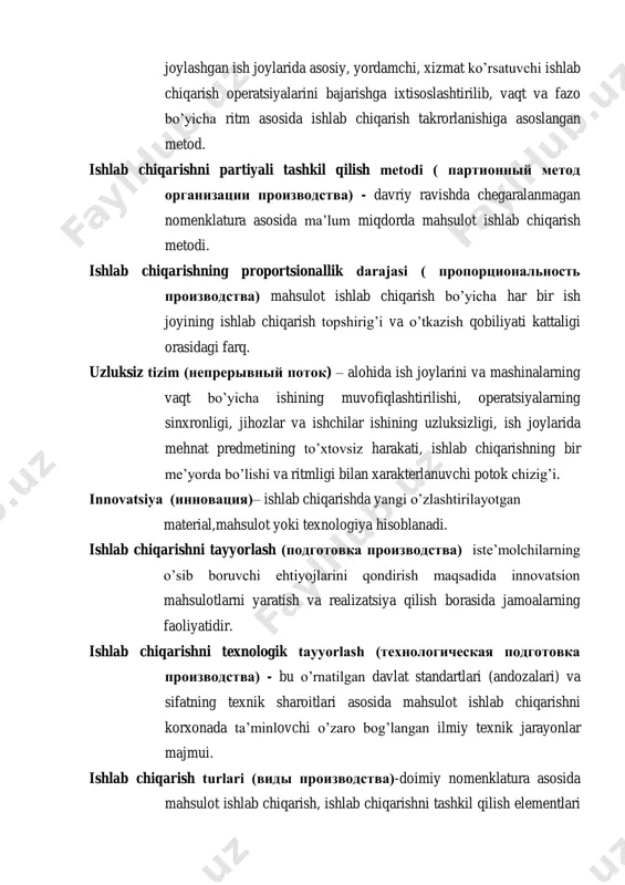 – alohida ish joylarini va mashinalarning vaqt bo‘yicha ishining muvofiqlashtirilishi, operatsiyalarning sinxronligi, jihozlar va ishchilar ishining uzluksizligi, ish joylarida mehnat predmetining to‘xtovsiz harakati, ishlab chiqarishning bir me‘yorda bo‘lishi va ritmligi bilan xarakterlanuvchi potok chizig‘i. innovatsiya (инновация)– ishlab chiqarishda yangi o‘zlashtirilayotgan material,mahsulot yoki texnologiya hisoblanadi. ishlab chiqarishni tayyorlash (подготовка производства) iste‘molchilarning o‘sib boruvchi ehtiyojlarini qondirish maqsadida innovatsion mahsulotlarni yaratish va realizatsiya qilish borasida jamoalarning faoliyatidir. ishlab chiqarishni texnologik tayyorlash (технологическая подготовка производства) - bu o‘rnatilgan davlat standartlari (andozalari) va sifatning texnik sharoitlari asosida mahsulot ishlab chiqarishni korxonada ta‘minlovchi o‘zaro bog‘langan ilmiy texnik jarayonlar majmui. ishlab chiqarish turlari (виды производства)-doimiy nomenklatura asosida mahsulot ishlab chiqarish, ishlab chiqarishni tashkil qilish elementlari va omillari birliginining xususiyatlari va tashkiliy-texnik, iqtisodiy tavsiflarining yig‘indisi. ishlab chiqarishning yakka tartibli metodi (единичный метод производства) - ma‘lum vaqt oralig‘ida takrorlanadigan yoki hech qachon takrorlanmaydigan yagona nusxada keng nomenklaturada mahsulot ishlab chiqarish metodi. ishlab chiqarish topshirig’i (производственное задание) – vaqt birligi …