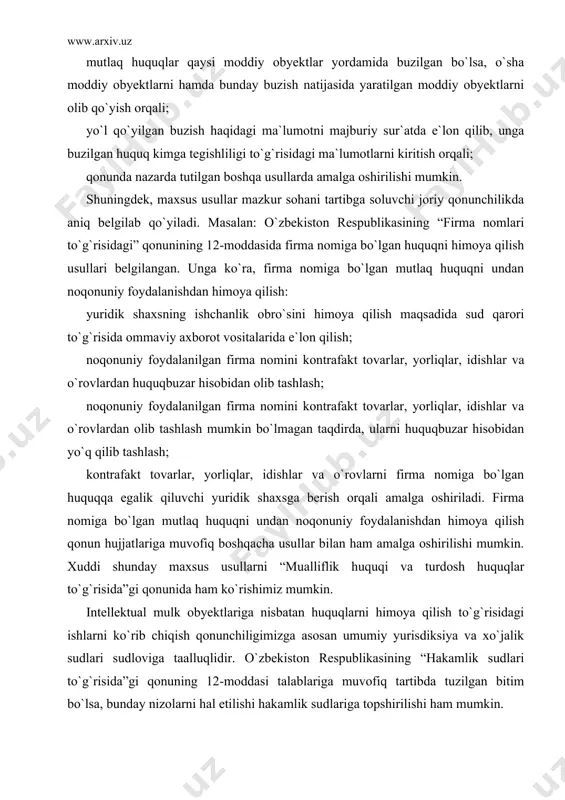 a yoki maxsus qonunchilikda to`g`ridan-to`g`ri aynan intellektual mulk huquqini himoya qilish usuli sifatida belgilab beriladi. masalan: fkning 1040-moddasida intellektual mulk obyektlariga nisbatan mutlaq huquqlarni himoya qilish usullari ko`rsatib o`tilgan. mazkur moddada intellektual mulk obyektlariga nisbatan mutlaq huquqlarni himoya qilish fkning 11-moddasida nazarda tutilgan umumiy usullardan tashqari mutlaq huquqlarni himoya qilishning maxsus usullari belgilangan. unga ko`ra: mutlaq huquqlar qaysi moddiy obyektlar yordamida buzilgan bo`lsa, o`sha moddiy obyektlarni hamda bunday buzish natijasida yaratilgan moddiy obyektlarni olib qo`yish orqali; yo`l qo`yilgan buzish haqidagi ma`lumotni majburiy sur`atda e`lon qilib, unga buzilgan huquq kimga tegishliligi to`g`risidagi ma`lumotlarni kiritish orqali; qonunda nazarda tutilgan boshqa usullarda amalga oshirilishi mumkin. shuningdek, maxsus usullar mazkur sohani tartibga soluvchi joriy qonunchilikda aniq belgilab qo`yiladi. masalan: o`zbekiston respublikasining “firma nomlari to`g`risidagi” qonunining 12-moddasida firma nomiga bo`lgan huquqni himoya qilish usullari belgilangan. unga ko`ra, firma nomiga bo`lgan mutlaq huquqni undan noqonuniy foydalanishdan himoya qilish: yuridik shaxsning ishchanlik obro`sini himoya qilish maqsadida sud …