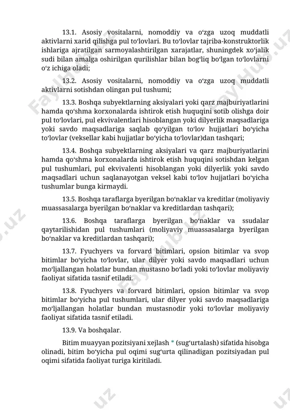 arni o‘z ichiga oladi; 13.2. asosiy vositalarni, nomoddiy va o‘zga uzoq muddatli aktivlarni sotishdan olingan pul tushumi; 13.3. boshqa subyektlarning aksiyalari yoki qarz majburiyatlarini hamda qo‘shma korxonalarda ishtirok etish huquqini sotib olishga doir pul to‘lovlari, pul ekvivalentlari hisoblangan yoki dilyerlik maqsadlariga yoki savdo maqsadlariga saqlab qo‘yilgan to‘lov hujjatlari bo‘yicha to‘lovlar (veksellar kabi hujjatlar bo‘yicha to‘lovlar)dan tashqari; 13.4. boshqa subyektlarning aksiyalari va qarz majburiyatlarini hamda qo‘shma korxonalarda ishtirok etish huquqini sotishdan kelgan pul tushumlari, pul ekvivalenti hisoblangan yoki dilyerlik yoki savdo maqsadlari uchun saqlanayotgan veksel kabi to‘lov hujjatlari bo‘yicha tushumlar bunga kirmaydi. 13.5. boshqa taraflarga byerilgan bo‘naklar va kreditlar (moliyaviy muassasalarga byerilgan bo‘naklar va kreditlardan tashqari); 13.6. boshqa taraflarga byerilgan bo‘naklar va ssudalar qaytarilishidan pul tushumlari (moliyaviy muassasalarga byerilgan bo‘naklar va kreditlardan tashqari); 13.7. fyuchyers va forvard bitimlari, opsion bitimlar va svop bitimlar bo‘yicha to‘lovlar, ular dilyer yoki savdo maqsadlari uchun mo‘ljallangan holatlar bundan mustasno bo‘ladi yoki to‘lovlar moliyaviy faoliyat sifatida …