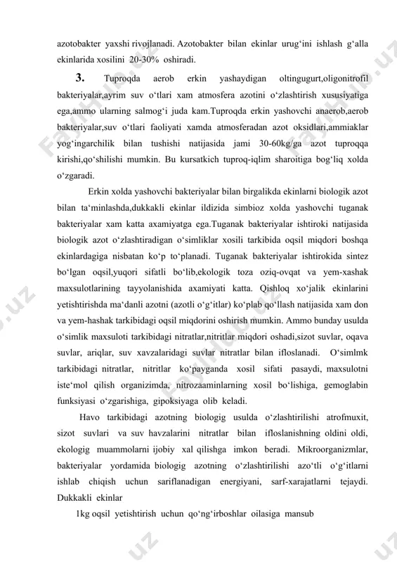 i oldi, ekologig muammolarni ijobiy xal qilishga imkon beradi. mikroorganizmlar, bakteriyalar yordamida biologig azotning o‘zlashtirilishi azo‘tli o‘g‘itlarni ishlab chiqish uchun sariflanadigan energiyani, sarf-xarajatlarni tejaydi. dukkakli ekinlar 1kg oqsil yetishtirish uchun qo‘ng‘irboshlar oilasiga mansub o‘simliklarga nisbatan kam energiya sarflaydi. misol uchun, yaltirbosh 1 kg oqsil xosil qilish uchun 65 mj, beda shuncha oqsil sintezi uchun 21 mj, 1 t oqsil uchun 80 gj energiya sarflaydi. biologig azo‘tni o‘zlashtirish fotosintez jarayoni bilan bog‘liq. xavo azo‘ti ko‘proq o‘zlashtirilsa, fotosintez jarayoni shuncha faollashadi. dukkakli ekinlar xavo azotini rizobium avlodiga kiruvchi bakteriyalar yordamida o‘zlashtirib, mavsuv davomida ma‘lum miqdorda azot to‘playdi. beda 2-3 yil davomida 1 ga maydonda 250400 kg azot to‘playdi. bedadan keyin 2-3 yil mobaynda ekinlardan yoqori xosil yetishtirish mumkin. o‘zbekistonda dukkakli o‘tlar, dukkakli don ekinlari qancha ko‘p ekilsa yetishtiriladigan oqsil miqdori shuncha ko‘payadi, tuproq unumdorligi ortadi, ekologig muammolar hal qilinadi. biologig azotni o‘zlashtirilishi ma‘lum sharoitlardagina faol o‘tadi. dukkakli ekinlarda yashaydigan bakteriyalarni 11 turi …