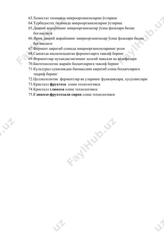 клардан фермент ажратиб олиш технологияси 63. хемостат тизимида микроорганизмларни ўстириш 64. турбидостат тизимида микроорганизмларни ўстириш 65. даврий жараённинг микроорганизмлар ўсиш фазалари билан боғлиқлиги 66. ярим даврий жараённинг микроорганизмлар ўсиш фазалари билан боғлиқлиги 67. фермент ажратиб олишда микроорганизмларнинг роли 68. саноатда ишлатиладиган ферментларга тавсиф беринг 69. ферментлар мухандислигининг асосий мақсади ва вазифалари 70. биотехнологик жараён босқичларига тавсиф беринг 71. культурал суюкликдан биомассани ажратиб олиш босқичларига таъриф беринг 72. целлюлолитик ферментлар ва уларнинг функциялари, хусусиятлари 73. кристалл фруктоза олиш технологияси 74. кристалл глюкоза олиш технологияси 75. глюкозо-фруктозали сироп олиш технологияси