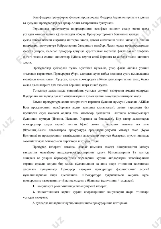 рини ҳимоя қилиш мақсадида иштирок этади. баъзан прокуратура адлия вазирлигига қарашли бўлиши мумкун (масалан, ақшда бош прокурорнинг мажбурияти адлия вазирига юклатилган), лекин парламент ёки президент ёҳуд икаласи олдида ҳам ҳисобдор бўладиган алоҳида бошқармаларга бўлиниши мумкун (италия, испания, украина ва бошқалар). бир қатор давлатларда прокурорлар судда таркиб топган бўлиб ягона иерархик тизимга эга эмас (франция).баъзи давлатларда прокуратура органлари умуман мавжуд эмас (буюк британия) ва прокурорнинг вазифаларини адвокатлар корпуси бажаради, муҳим ишларда оммвий таъқиб бошқармаси директори иштирок этади. прокурор назорати деганда, давлат номидан амалга ошириладиган махсус ваколатли мансабдор шахслар-прокурорларнинг ҳуқуқ бўзилишларини ўз вақтида аниқлаш ва уларни бартараф этиш чораларини кўриш, айбдорларни жавобгарликка тортиш орқали қонуни бир хилда қўлланилиши ва аниқ ижро этиишини таъминлаш фаолияти тушунилади прокурор назорати прокуратура фаолиятининг асосий йўналишларидан бири ҳисобланди. «прокуратура тўғрисида»ги қонунга кўра, прокурорлик назоратининг тўққизта соҳасига бўлинади (қонуннинг 4-моддаси): 1. қонунларга риоя этилиш устидан умумий назорат; 2. жиноятчиликка қарши кураш идораларининг қонунларни ижро этишлари устидан назорати; 3. …