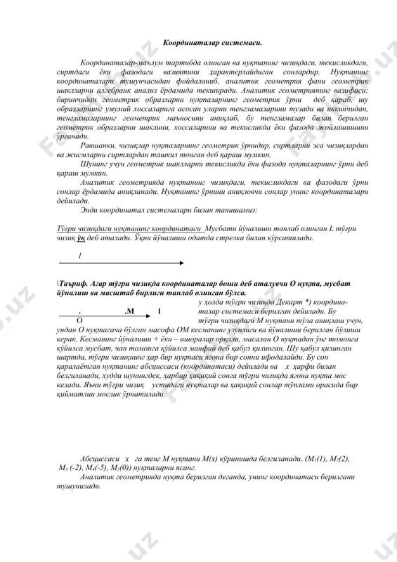 вчи сонлар унинг координаталари дейилади. энди координатал системалари билан танишамиз: тўғри чизиқдаги нуқтанинг координатаси мусбати йўналиши танлаб олинган l тўғри чизиқ ўқ деб аталади. ўқни йўналиши одатда стрелка билан кўрсатилади. l \таъриф. агар тўғри чизиқда координаталар боши деб аталувчи о нуқта, мусбат йўналиш ва масштаб бирлиги танлаб олинган бўлса. у ҳолда тўғри чизиқда декарт *) координа- . .м l талар системаси берилган дейилади. бу о тўғри чизиқдаги м нуқтани тўла аниқлаш учун, ундан о нуқтагача бўлган масофа ом кесманинг узунлиги ва йўналиши берилган бўлиши керак. кесманинг йўналиши + ёки – ишоралар орқали, масалан о нуқтадан ўнг томонга кўйилса мусбат, чап томонга қўйилса манфий деб қабул қилинган. шу қабул қилинган шартда, тўғри чизиқнинг ҳар бир нуқтаси ягона бир сонни ифодалайди. бу сон қаралаётган нуқтанинг абсциссаси (координатаси) дейилади ва х ҳарфи билан белгиланади, худди шунингдек, ҳарбир ҳақиқий сонга тўғри чизиқда ягона нуқта мос келади. яъни тўғри чизиқ устидаги нуқталар ва ҳақиқий сонлар …