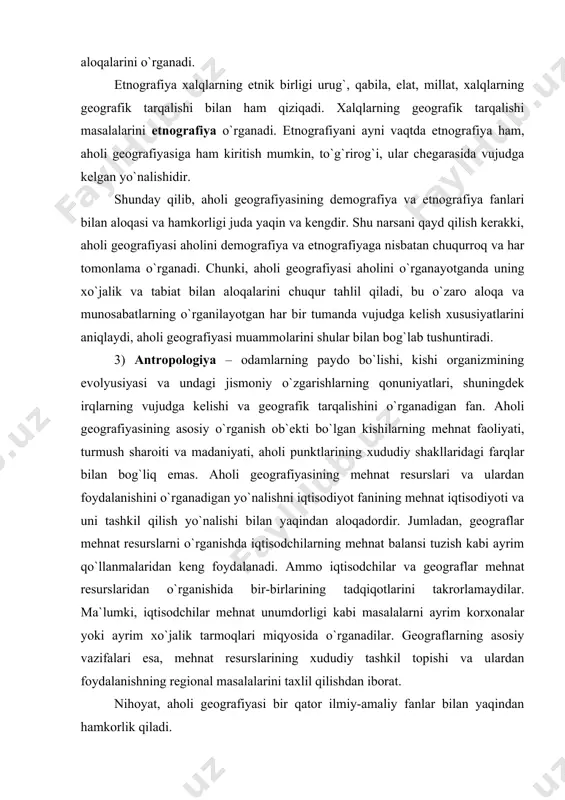 g asosiy o`rganish ob`ekti bo`lgan kishilarning mehnat faoliyati, turmush sharoiti va madaniyati, aholi punktlarining xududiy shakllaridagi farqlar bilan bog`liq emas. aholi geografiyasining mehnat resurslari va ulardan foydalanishini o`rganadigan yo`nalishni iqtisodiyot fanining mehnat iqtisodiyoti va uni tashkil qilish yo`nalishi bilan yaqindan aloqadordir. jumladan, geograflar mehnat resurslarni o`rganishda iqtisodchilarning mehnat balansi tuzish kabi ayrim qo`llanmalaridan keng foydalanadi. ammo iqtisodchilar va geograflar mehnat resurslaridan o`rganishida bir-birlarining tadqiqotlarini takrorlamaydilar. ma`lumki, iqtisodchilar mehnat unumdorligi kabi masalalarni ayrim korxonalar yoki ayrim xo`jalik tarmoqlari miqyosida o`rganadilar. geograflarning asosiy vazifalari esa, mehnat resurslarining xududiy tashkil topishi va ulardan foydalanishning regional masalalarini taxlil qilishdan iborat. nihoyat, aholi geografiyasi bir qator ilmiy-amaliy fanlar bilan yaqindan hamkorlik qiladi. shuningdek, aholi geografiyasi har bir tumanning tabiiy – iqtisodiy sharoitlarini e`tiborga olgan xolda, ularning rivojlanish istiqbollari haqida asosli takliflar berishi mumkin. aholi geografiyasi o`z navbatida, ilmiy-amaliy fanlarning ayrim qo`llanmalaridan foydalanadi. adabiyotlar 1. karimov i.a. o`zbekiston xxi asr bo`sag`asida xavsizlikka taqdid, barqarorlik shartlari va …