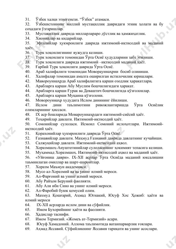 и этник ҳолати ва бу соҳадаги ўзгаришлар. 33. мустақиллик даврида милларлараро дўстлик ва ҳамжиҳатлик. 34. хионийлар ва кидарийлар. 35. эфталийлар ҳукмронлиги даврида ижтимоий-иқтисодий ва маданий ҳаёт. 36. турк хоқонлигининг вужудга келиши. 37. турк хоқонлиги томонидан ўрта осиё ҳудудларини забт этилиши. 38. турк хоқонлиги даврида ижтимоий –иқтисодий маданий ҳаёт. 39. ғарбий турк ҳоқонлиги даврида ўрта осиё. 40. араб халифалиги томонидан моворауннаҳрни босиб олиниши. 41. халифалар томонидан амалга оширилган истилочилик юришлари. 42. мавороуннаҳрда араб халифалигига қарши озодлик ҳаракатлари. 43. арабларга қарши абу муслим бошчилигидаги ҳаракат. 44. арабларга қарши ғурак ва деваштич бошчилигида қўзғолонлар. 45. арабларга қарши муқанна қўзғолони. 46. мовороуннаҳр худудига ислом динининг ёйилиши. 47. ислом дини таълимотини ривожлантиришда ўрта осиёлик олимларининг ҳиссаси. 48. iх аср бошларида мовароуннаҳрдаги ижтимоий-сиёсий ҳаёт. 49. тоҳирийлар давлати. ижтимоий-иқтисодий ҳаёт. 50. сомонийлар сулоласи. исмоил сомоний ислоҳотлари. ижтимоий-иқтисодий ҳаёт. 51. қорахонийлар ҳукмронлиги даврида ўрта осиё. 52. ғазнавийлар давлати. маҳмуд ғазнавий даврида давлатнинг кучайиши. 53. салжуқийлар давлати. ижтимоий-иқтисодий аҳвол. …