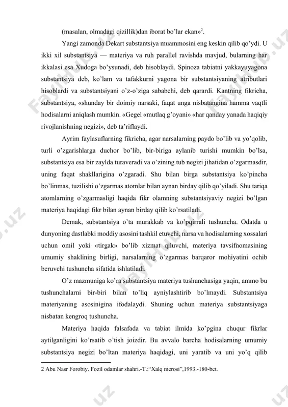 da ishlatiladi. o’z mazmuniga ko’ra substantsiya materiya tushunchasiga yaqin, ammo bu tushunchalarni bir-biri bilan to’liq ayniylashtirib bo’lmaydi. substantsiya materiyaning asosinigina ifodalaydi. shuning uchun materiya substantsiyaga nisbatan kengroq tushuncha. materiya haqida falsafada va tabiat ilmida ko’pgina chuqur fikrlar aytilganligini ko’rsatib o’tish joizdir. bu avvalo barcha hodisalarning umumiy substantsiya negizi bo’ltan materiya haqidagi, uni yaratib va uni yo’q qilib bo’lmasligi, zamonda abadiy mavjudligi va makonda nihoyasizligi, uning ob’ektivligi, ongga bog’liq emasligi, materiya bilan harakatning ajralmasligi tabiatning hamma hodisalarini o’zaro aloqadorlikda va bir-birini taqozo qilishda, tabiiy va o’zgarmas qonuniyatga bo’ysunishda olib qarash haqidagi qoidalardir. mazkur fikrlar hozirgi zamon ilmida ham o’z ahamiyatini saqlab qolmoqda. borliq tushunchasi materiyaga nisbatan kengroq tushuncha, chunki u ham ob’ektiv, ham sub’ektiv reallikni ifodalaydi. materiya tushunchasi esa ob’ektiv reallikni ifodalash uchun foydalaniladigan tushuncha. hozirgi ilmiy falsafada materiya tushunchasi barcha narsa va hodisalarga xos bo’lgan eng umumiy xususiyatni belgilaydigan mavhum tushuncha hisoblanadi. olamdagi hamma narsa va hodisalarning eng umumiy belgisi, …