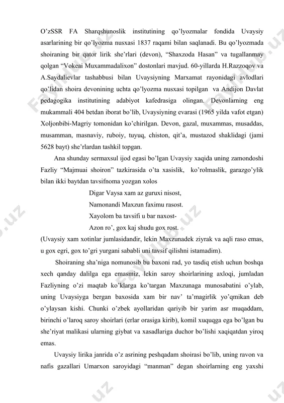 ’lyozmalar fondida uvaysiy asarlarining bir qo’lyozma nusxasi 1837 raqami bilan saqlanadi. bu qo’lyozmada shoiraning bir qator lirik she’rlari (devon), “shaxzoda hasan” va tugallanmay qolgan “vokeai muxammadalixon” dostonlari mavjud. 60-yillarda h.razzoqov va a.saydalievlar tashabbusi bilan uvaysiyning marxamat rayonidagi avlodlari qo’lidan shoira devonining uchta qo’lyozma nusxasi topilgan va andijon davlat pedagogika institutining adabiyot kafedrasiga olingan. devonlarning eng mukammali 404 betdan iborat bo’lib, uvaysiyning evarasi (1965 yilda vafot etgan) xoljonbibi-magriy tomonidan ko’chirilgan. devon, gazal, muxammas, musaddas, musamman, masnaviy, ruboiy, tuyuq, chiston, qit’a, mustazod shaklidagi (jami 5628 bayt) she’rlardan tashkil topgan. ana shunday sermaxsul ijod egasi bo’lgan uvaysiy xaqida uning zamondoshi fazliy “majmuai shoiron” tazkirasida o’ta xasislik, ko’rolmaslik, garazgo’ylik bilan ikki baytdan tavsifnoma yozgan xolos digar vaysa xam az guruxi nisost, namonandi maxzun faximu rasost. xayolom ba tavsifi u bar naxost- azon ro’, gox kaj shudu gox rost. (uvaysiy xam xotinlar jumlasidandir, lekin maxzunadek ziyrak va aqli raso emas, u gox egri, gox to’gri …