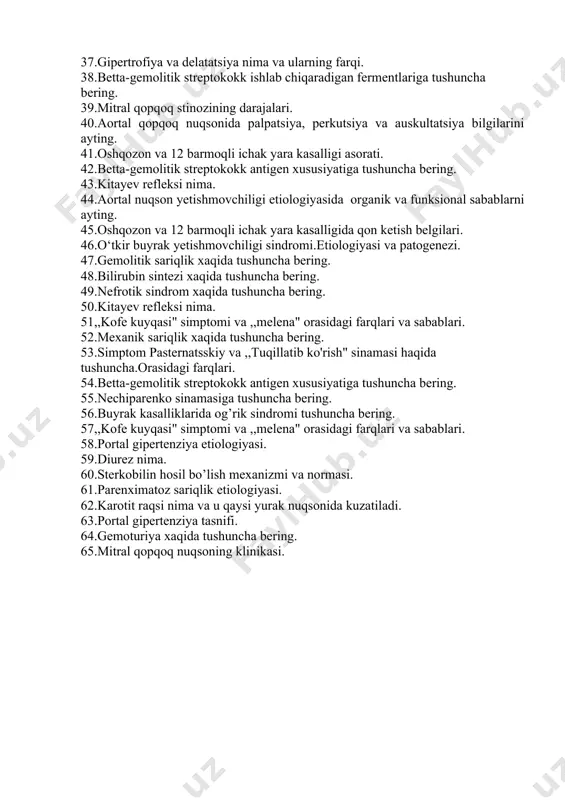ptomiga tushuncha bering. 32.revmatik isitma profilaktikasi tushuncha bering. 33.mitral qopqoq nuqsonida ko’pikli balg’am ajralishi, qon tuflash mexanizmi. 34.i-ii –tonlar nima va ularning kompanintlari. 35.revmatik isitma differensial diognostikasi. 36.mitral qopqoq yetishmovchiligida regurtatsiya darajalari. 37.gipertrofiya va delatatsiya nima va ularning farqi. 38.betta-gemolitik streptokokk ishlab chiqaradigan fermentlariga tushuncha bering. 39.mitral qopqoq stinozining darajalari. 40.aortal qopqoq nuqsonida palpatsiya, perkutsiya va auskultatsiya bilgilarini ayting. 41.oshqozon va 12 barmoqli ichak yara kasalligi asorati. 42.betta-gemolitik streptokokk antigen xususiyatiga tushuncha bering. 43.kitayev refleksi nima. 44.aortal nuqson yetishmovchiligi etiologiyasida organik va funksional sabablarni ayting. 45.oshqozon va 12 barmoqli ichak yara kasalligida qon ketish belgilari. 46.o‘tkir buyrak yetishmovchiligi sindromi.etiologiyasi va patogenezi. 47.gemolitik sariqlik xaqida tushuncha bering. 48.bilirubin sintezi xaqida tushuncha bering. 49.nefrotik sindrom xaqida tushuncha bering. 50.kitayev refleksi nima. 51,,kofe kuyqasi" simptomi va ,,melena" orasidagi farqlari va sabablari. 52.mexanik sariqlik xaqida tushuncha bering. 53.simptom pasternatsskiy va ,,tuqillatib ko'rish" sinamasi haqida tushuncha.orasidagi farqlari. 54.betta-gemolitik streptokokk antigen xususiyatiga tushuncha bering. 55.nechiparenko sinamasiga …