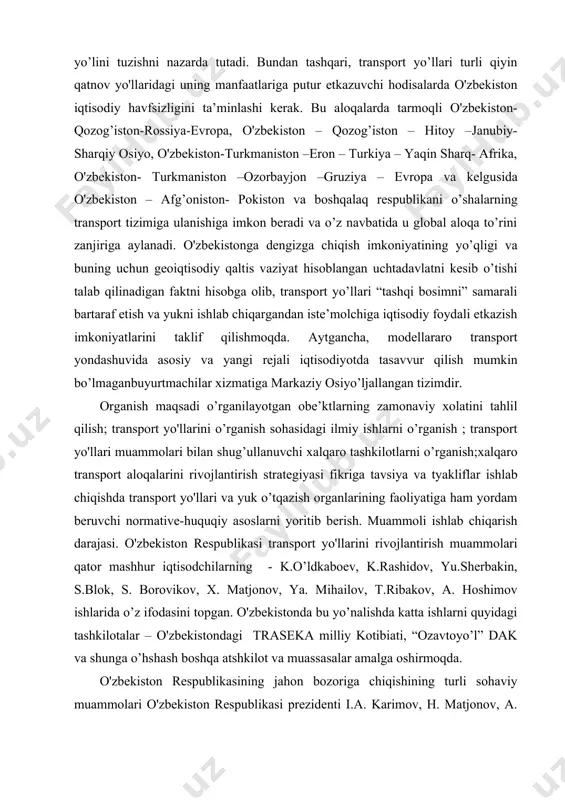 uammolari o'zbekiston respublikasi prezidenti i.a. karimov, h. matjonov, a. hoshimov va boshqa olim va respublikaning ilmiy hamda loyihaviy tashkilotlarining ishlarida yoriltilgan. o’rganishning ilmiy yangiligi shundaki, hozirgi paytda markaziy osiyoda transport rivojalntirishning strategiyasini, transportlashtirish tizimini, xalqaro transport aloqalarini tanlash haqida etarli o’tkir muammolar turibdi. bular milliy iqtisodiyotning tarkibiy qismidir va uning taraqqiyotida katta rol o’ynaydi. o'zbekiston respublikasi jahon bozoriga transport yo'llari vositasida chiqish muammolari qo’yilishi izchil o’rganishda tugallandi. ishda dastlabalohida olingan dasturlar qanday bo’lsa, shundayligicha nisbiy nazariyalar va xalqaro transport aloqalari tajribalari odatdagidek ochiladi va ko’rib chiqiladi. tarkib, tuzilma, asosiy ko’rsatkichlar, obe’kt , normative-huquqiy baza aniqlanadi, transport yo’llari rivoji va ularning foydaliligihamda samaradorligining asosiy parametrlariga aniqlik kiritiladi. o’rganishning predmet obe’kti o'zbekiston respublikasi asosiy transport yo’llari hisoblanadi. o’rganishning metodologik va nazariy asoslari transport yo’llari rivojlantirish muammolarini o'zbekiston respublikasining kelgusida rivoji g’oyasini respublikaning transport, bojxona tashkilotlarining normativ-huquqiy bazasini , o'zbekiston makroiqtisodiy statistic ma’lumotlarini yorituvchi iqtisodchilarning ilmiy ishlari hisoblanadi. tadqiqotning amaliy ahamiyati xalqaro transport …