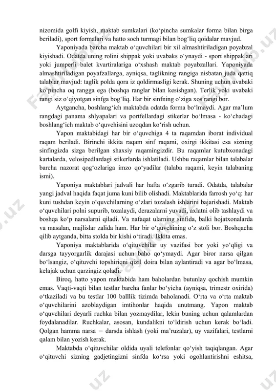 ardan iborat. aytgancha, tarqatishdan oldin yapon talabalari o‘z istaklarini maxsus varaqlarga yozishlari mumkin: ularning ismlari va ular bir sinfda bo‘lishni xohlaydigan ikki kishi. balki rahbariyat bu istaklarga quloq solar. bu nima uchun kerak? kollektivizm tuyg‘usini rivojlantirish uchun bunday g‘alati "aralashtirish" kerak. talaba bir xil odamlarga ilinmasligi, balki turli tengdoshlari bilan til topa olishi kerak. maktabni tugatgandan so‘ng, bolalar, odatda, uyga bormaydilar, lekin darhol o‘zlari ro‘yxatdan o‘tgan to‘garaklarga boradilar. klublar rus doiralariga o‘xshaydi. va, qoida tariqasida, har bir talaba kamida bitta klubning a’zosi (ishtirok etish ixtiyoriy). xilma-xillik va bo‘limlarning katta tanlovi maktabning obro‘si va boyligining belgisidir. klublar har xil: sport, badiiy, ilmiy, lingvistik - har qanday did va rang uchun. yaponiyadagi deyarli barcha maktablar yagona formaga ega. har bir o‘quvchiga alohida maktab formasi tikiladi, maktab formasiga uning qishki (issiq) va yozgi varianti kiritilishi shart. bundan tashqari, har bir maktab nizomida golfi kiyish, maktab sumkalari (ko‘pincha sumkalar forma bilan birga beriladi), sport …
