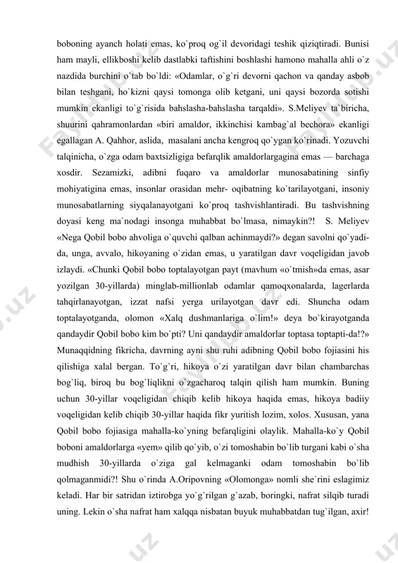 masligi to`g`risida kishilarga gap ma`qullaydi». muallifning «kuzatuv punkti»dan turib razm soling-a, qobil bobo fojiasiga mahalla-ko`yning nechog`li befarqligiga amin bo`lasiz. shuning uchun ham xotinlar qarg`ishi yo`lakay, itlar hurishiyu tovuqlarning qaqalashi qatorida tilga olinadi; shuning uchun ham mahalla erlarini qobil boboning ayanch holati emas, ko`proq og`il devoridagi teshik qiziqtiradi. bunisi ham mayli, ellikboshi kelib dastlabki taftishini boshlashi hamono mahalla ahli o`z nazdida burchini o`tab bo`ldi: «odamlar, o`g`ri devorni qachon va qanday asbob bilan teshgani, ho`kizni qaysi tomonga olib ketgani, uni qaysi bozorda sotishi mumkin ekanligi to`g`risida bahslasha-bahslasha tarqaldi». s.meliyev ta`biricha, shuurini qahramonlardan «biri amaldor, ikkinchisi kambag`al bechora» ekanligi egallagan a. qahhor, aslida, masalani ancha kengroq qo`ygan ko`rinadi. yozuvchi talqinicha, o`zga odam baxtsizligiga befarqlik amaldorlargagina emas — barchaga xosdir. sezamizki, adibni fuqaro va amaldorlar munosabatining sinfiy mohiyatigina emas, insonlar orasidan mehr- oqibatning ko`tarilayotgani, insoniy munosabatlarning siyqalanayotgani ko`proq tashvishlantiradi. bu tashvishning doyasi keng ma`nodagi insonga muhabbat bo`lmasa, nimaykin?! s. meliyev «nega qobil bobo ahvoliga …