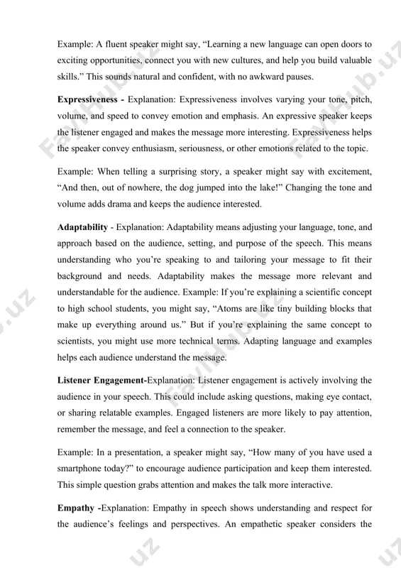 xample: if you’re explaining a scientific concept to high school students, you might say, “atoms are like tiny building blocks that make up everything around us.” but if you’re explaining the same concept to scientists, you might use more technical terms. adapting language and examples helps each audience understand the message. listener engagement-explanation: listener engagement is actively involving the audience in your speech. this could include asking questions, making eye contact, or sharing relatable examples. engaged listeners are more likely to pay attention, remember the message, and feel a connection to the speaker. example: in a presentation, a speaker might say, “how many of you have used a smartphone today?” to encourage audience participation and keep them interested. this simple question grabs attention and makes the talk more interactive. empathy -explanation: empathy in speech shows understanding and respect for the audience’s feelings and perspectives. an empathetic speaker considers the audience’s …