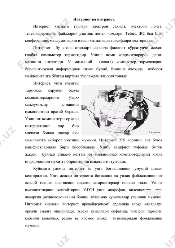 ртасида алоқа ўрнатибгина қолмай, балки компьютерлар гурухини ўзаро бирлаштириш имконини хам беради. агар бирон бир маъаллий тармоқ бевосита интернетга уланган бўлса, у холда мазкур тармоғнинг хар бир ишчи станцияси интернетга уланиши мумкин. шунингдек, интернетга мустақил равишда уланган компьютерлар хам мавжуд. уларни хост компьютерлар (hоst - раҳбар) деб аташади. тармоққа уланган хар бир компьютер ўз манзилига эга ва унинг ёрдамида жаҳоннинг исталган нуқтасидаги исталган мижоз уни топа олиши мумкин. интернет бу интернет технологияси, дастур таъминоти ва протоколлари асосида ташкил этилган, хамда маълумотлар базаси ва электрон хужжатлар билан жамоа равишда ишлаш имконини берувчи корхона ёки концерн миқёсидаги ягона информацион муҳитни ташкил этувчи компьютер тармоғидир. интернетда эса бундай ноқулайликларни олди олинган бўлиб, унинг фойдаланувчиси бундай маълумотларни билиши шарт эмас. бундан ташқари интернет тармоғида мавжуд бўлган барча электрон хужжат ва маълумотлар базасини гипер боғланишлар ёрдамида ўзаро боғлаб ягона информацион муҳит қуриш, унда қулай информацион қидирув тизимларини ташкил этиш мумкин бўлади. интернетнинг таркибий қисмлари. интернет …
