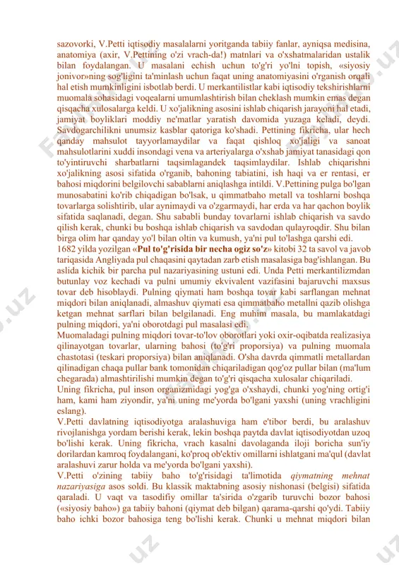 u mehnatkashlarning daromadlaridan soliq olish tarafdori edi. u iqtisodiy muammolarga bag'ishlangan «soliqlar va yig'imlar to'g'risida risola» (1662y.), «so'z donishmandlarga» (1665y.), «irlandiyaning siyosiy anatomiyasi» (1672y.), «siyosiy arifmetika» (1683y.) va boshqa shu kabi asarlarni yozdi. v.petti xvii asrdagi eng taniqli shaxslar qatoridan o'rin oladi (mak-kulloxning 1845 yilda bergan bahosi). u iqtisodiyotni o'rganishda yangi usulni qo'lladi, ko'rinib turgan voqealarni sharxlashdan ularning mohiyatini tahlil etishga o'tdi. v.petti tadqiqot predmeti sifatida ishlab chiqarish sohasi muammolarini tahlil etishdir. uning fikricha, boylik paydo bo'lishi va ko'payishi faqat moddiy ne'matlar yaratish sohasida ro'y beradi, bu jarayon savdo va savdo kapitalining hech qanday ishtirokisiz bo'ladi. olimning tadqiqot usulida empirizm elementlari (unsurlari) bo'lishiga qaramasdan (bu masalan, er bahosini talqin etishda ko'rinadi), davlatning iqtisodiy faoliyatga aralashuvini qisman qo'llaydi (mamlakatdagi savdogarlar sonini qisqartirishni talab etadi), u asosan erkin iqtisodiyot (laisser faire) prinsiplarini qo'llaydi va merkantilistlardan farqli ravishda pul muomalasi va savdoni erkinlashtirish tarafdori bo'lgan. u o'z tadqiqotlarida bir qancha metodik (shartli) soddalashtirishlardan …