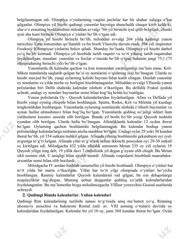 . olimpiya о‘yinlari yangi yil boshlanishiga qarab belgilangan, chunki kalendar tizimidagi xatolar tufayli olimpiadaning aniq vaqti belgilanmagan edi. olimpiya о‘yinlarining vaqtini jarchilar har bir shahar xalqiga e’lon qilganlar. olimpiya yil hisobi qadimgi yunonlar hayotiga shunchalik chuqur kirib keldi-ki, ular о‘z erasining boshlanishini miloddan avvalgi 766 yil birinchi iyul qilib belgiladi, chunki ayni shu kuni birinchi olimpiya о‘yinlari bо‘lib о‘tgan edi. olimpiya yil hisobi birinchi bо‘lib, miloddan avvalgi 264 yilda kadimgi yunon tarixchisi time tomonidan qо‘llanildi va bu hisob viasrcha davom etadi. 394 yili imperator feodosiy iolimpiyaо‘yinlarini bekor qiladi. shunday bо‘lsada, olimpiya yil hisobi darhol yо‘q bо‘lib ketmadi. olimpiya yil hisobida tartib raqami va tо‘rt yilning tartib raqamidan foydalanilgan, masalan: yunonlar va forslar о‘rtasida bо‘lib о‘tgan salamin jangi 75,1 (75 olimpiadaning birinchi yili) bо‘lib о‘tgan. yunonlarda ilk kalendar qachon va kim tomonidan yaratilganligi ma’lum emas. krit-miken matnlarida saqlanib qolgan ba’zi oy nomlarini о‘qishning iloji bо‘lmagan. ularda oy hisobi mavjud bо‘lib, yangi …