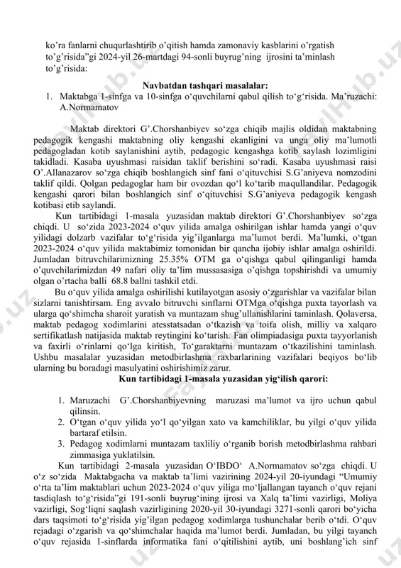 tarifikatsa komissiyasi, a’zolarini tayinlash haqida. ma’ruzachi: g’.chorshanbiyev 7. o’zbekiston respublikasi 2020-yil 23-sentabrdadagi “ta’lim to’g’risida”gi 673-son qonuni,o’zbekiston respublikasi prezidentining “maktabgacha va maktab ta’lim vazirligi va uning tizimidagi tashkilotlar faolioyatini samarali tashkil etish chora-tadbirlari to’g’risida”2023-yil 26-maydagi pf-79-son farmoni,”umumiy o’rta ta’lim muassasalari o’quvchilarni xorijiy til va zamonaviy kasblarga o’qitish bo’yicha qo’shimcha chora-tadbirlar to’g’risida” 2024-yil 2-fevraldagi pq-53-son qarori ijrosini ta’minlash hamda,ozbekiston respublikasi maktabgacha va maktab ta’lim vazirining “umumiy o’rta ta’lim muasssasalari yuqori sinf o’quvchilarini qiziqishi va qobilyatiga ko’ra fanlarni chuqurlashtirib o’qitish hamda zamonaviy kasblarini o’rgatish to’g’risida”gi 2024-yil 26-martdagi 94-sonli buyrug’ning ijrosini ta’minlash to’g’risida: navbatdan tashqari masalalar: 1. maktabga 1-sinfga va 10-sinfga o‘quvchilarni qabul qilish to‘g‘risida. ma’ruzachi: a.normamatov maktab direktori g’.chorshanbiyev so‘zga chiqib majlis oldidan maktabning pedagogik kengashi maktabning oliy kengashi ekanligini va unga oliy ma’lumotli pedagogladan kotib saylanishini aytib, pedagogic kengashga kotib saylash lozimligini takidladi. kasaba uyushmasi raisidan taklif berishini so‘radi. kasaba uyushmasi raisi o’.allanazarov so‘zga chiqib boshlangich sinf fani o‘qituvchisi s.g’aniyeva nomzodini taklif …