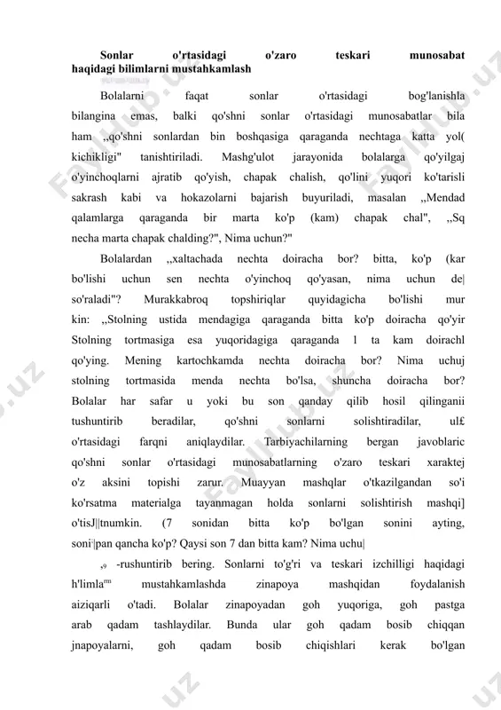 a mashqidan foydalanish aiziqarli o'tadi. bolalar zinapoyadan goh yuqoriga, goh pastga arab qadam tashlaydilar. bunda ular goh qadam bosib chiqqan jnapoyalarni, goh qadam bosib chiqishlari kerak bo'lgan zinapoyalarni, ya'ni to'g'ri va teskari tartib bilan sanaydilar. qani, kamolaning o'yinchog'igacha nechta zinapoya qoldi? sanaylikchi kamolaning o'yinchog'igacha nechta zinapoya qolganini sanaymiz. 10 9,8,7 ...) bolalarga to'g'ri va teskari sanashni mashq qildirishda son narvonchasidan foydalaniladi. son narvonchasi bilan mashq qilish faqat qo'shni sonlar o'rtasidagi bog'lanishlar va muno- sabatlar haqidagi bilimlarni ham mustahkamlash imkonini beradi. bundan tashqari ulargacha hamda keyin so'zlarining ahamiyatini tushunib olishga yordam beradi. 1 bolalaming 1 dan 10 gacha to'g'ri va teskari tartibda tez hamda i ishonchli tarzda sanay bilishlari, ya'ni birinchi 10 lik natural sonlarining * izchilligini (ketma-ketligini) mustahkam egallab olishlari muhimdir. bunga ko'rsatma materialiga tayanmagan holda o'tkaziladigan xilma- xil mashqlar yordam beradi. (1 dan 10 gacha sana. teskari tartibda sana, 5 gacha qaysi son keladi? 5 dan keyinchi? 4 dan …
