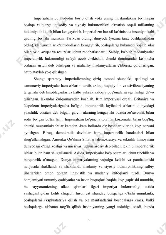 miyati umumiy qadriyatlar va inson huquqlari haqida ko'p gapirishi mumkin, bu sayyoramizning ulkan qismlari ilgari imperiya hukmronligi ostida yashaganligidan kelib chiqadi. insoniyat shunday bosqichga o'tishi mumkinki, boshqalarni ekspluatatsiya qilish va o'z manfaatlarini boshqalarga emas, balki boshqalarga nisbatan targ'ib qilish insoniyatning yangi uslubiga o'tadi, bunda insoniyat butun hayotning farovonligini ta'minlashga intiladi. hamma odamlar yashaydigan bitta sayyora bilan uzilgan munosabatlarini tiklash. sharh imperializm - bu bir xalqning boshqasiga hukmronligi. imperializm xitoy, hindiston, yaqin sharq, misr, afrika va amerika hind jamiyatlarining qadimiy tarixida uchraydi. g'arbiy evropani rim imperiyasi shakllantirgan, uning qonunlari va urf -odatlari ko'p. kichik imperatorlik loyihalari o'rta asrlar davomida evropa makonida hokimiyat uchun kurashdi, lekin bu yangi dunyoning ochilishi va chet eldagi hududlarning bosib olinishi bilan ispaniya va portugaliya, undan keyin inglizlar, frantsuzlar, gollandlar va boshqalar evropa kuchlari edi. dunyoni qurshab olishni boshladi. garchi bu amaliyot ming yillar davom etgan bo'lsa -da, xix asr "imperializm davri" bo'lib, boshqa mamlakatlarni mustamlaka qilgan …