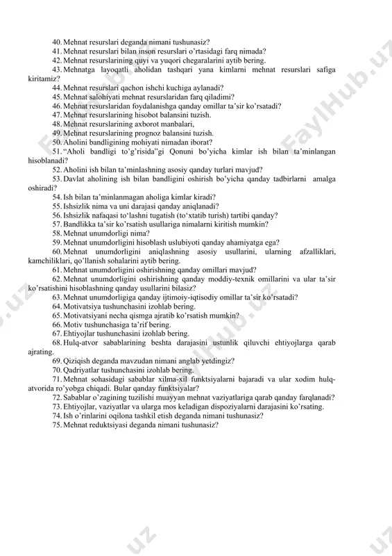 sh munosabat sifatida” va “mehnatni boshqarish tizim sifatida” tushunchalari nimasi bilan farq qiladi? 28. makroiqtisodiy darajada mehnatni boshqarish qanday amalga oshiriladi (ishning tashkil qilinishi, sohalari va usullari)? 29. xmt qanday tuzilmalarga ega? 30. mehnatni boshqarish davlat darajasida qanday amalga oshiriladi? 31. mehnatni boshqarishning o’zbekiston modeli va uning xususiyatlari qanday? 32. mehnat resurslari deganda nimani tushunasiz? 33. mehnat resurslari bilan inson resurslari o’rtasidagi farq nimada? 34. mehnat resurslarining quyi va yuqori chegaralarini aytib bering. 35. mehnatga layoqatli aholidan tashqari yana kimlarni mehnat resurslari safiga kiritamiz? 36. mehnat resurslarini shakllantirish deganda nimani tushunasiz? 37. mehnat resurslari qachon ishchi kuchiga aylanadi? 38. mehnat salohiyati mehnat resurslaridan farq qiladimi? 39. mehnat resurslaridan foydalanishga qanday omillar ta’sir ko’rsatadi? 40. mehnat resurslari deganda nimani tushunasiz? 41. mehnat resurslari bilan inson resurslari o’rtasidagi farq nimada? 42. mehnat resurslarining quyi va yuqori chegaralarini aytib bering. 43. mehnatga layoqatli aholidan tashqari yana kimlarni mehnat resurslari safiga kiritamiz? 44. mehnat …