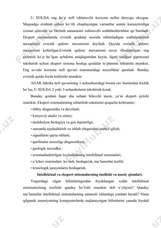 mlari. yuqoridagi olgan bilimlaringizdan foydalangan xolda intellektual sistemalarining tuzilishi qanday bo`lishi mumkin deb o`ylaysiz? qanday ma’lumotlar intellektual sistemalarning samarali ishlashiga yordam beradi? nima qilganda insoniyatning kompyuterlarda saqlanayotgan bilimlarini yanada foydali ravishda ishlata olishimiz mumkin? bu muammolar juda xam muxim va balki siz yangi original yechimlar taklif qilarsiz deb o`ylaymiz. intellektual va ekspert sistemalar uch asosiy qismdan tuzilgan: faktlar va evristikalar haqidagi bilimlar bazasi, xulosa va yechim mashinalari, insonning mashina bilan muloqotini ta’minlovchi sistema. xulosa va yechim mashinasi sistemaning bir qismi bo`lib, bilimlar bazasidagi ma’lumotlarga qoida va mantiqni tatbiq etish imkonini beradi. masalan, qoidalar asosida ko`rilgan ekspert sistemalarida “agar-u xolda” qoidasi ikki xil yo`lda tahlil qilinishi mumkin: · to`g`ri yo`nalishda yoki ma’lumotlar asosida, ya’ni muammoni yechish uchun yangi ma’lumotlar yoki shartlar qaraladi, hamda mos xulosa va oqibatlar tekshiriladi. · teskari yo`nalishda yoki maqsad tomonidan, ya’ni muammoni yechish uchun nazariy oqibatlar ishlab chiqiladi va uning xaqligini aniqlaydigan shartlar tekshiriladi. insonning mashina bilan …