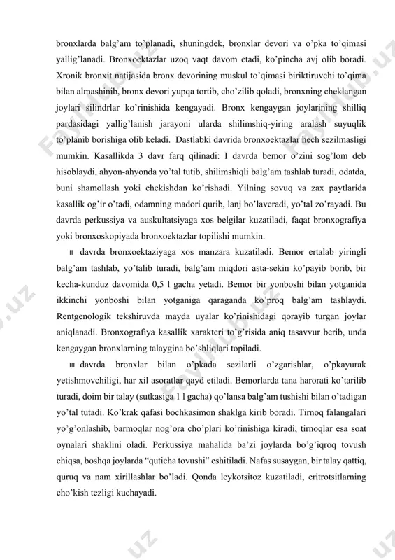 an yo’tal tutadi. ko’krak qafasi bochkasimon shaklga kirib boradi. tirnoq falangalari yo’g’onlashib, barmoqlar nog’ora cho’plari ko’rinishiga kiradi, tirnoqlar esa soat oynalari shaklini oladi. perkussiya mahalida ba’zi joylarda bo’g’iqroq tovush chiqsa, boshqa joylarda “quticha tovushi” eshitiladi. nafas susaygan, bir talay qattiq, quruq va nam xirillashlar bo’ladi. qonda leykotsitoz kuzatiladi, eritrotsitlarning cho’kish tezligi kuchayadi. bronxoektazlarning iii davrida yurak va nafas faoliyati buziladi, bunda ko’pincha anemiya qo’shiladi. bemorlar mehnat qobiliyatini yo’qotib, ishga yaroqsiz bo’lib qoladilar. bronxoektazlar bir qancha asoratlar berishi mumkin: o’pkadan takror-takror qon ketishi, pnevmoniyalarning tez-tez qo’zib turishi, sepsis, miya abssessi, buyrak kasalliklari (amilaidoz) shular jumlasidandir. davolash. bronxoektazlari bor odamlar poliklinikada dispanser hisobiga olinishlari va shifokor buyurgan rejimga amal qilishlari kerak. kasalxonada karavotda bunday bemorlarning birmuncha boshqacharoq holati kuzatiladi: karavotning oyoq tomoni biroz yuqori (25—30 sm ga) bo’lishi kerak (kvinke holati). bu bronxoektazlarda to’planib qolgan balg’amning oson chiqib ketishiga yordam beradi. karavotning oyoq tomonini, odatda, 3—4 soatga ko’tarib qo’yib, orada tanaffuslar qilib …