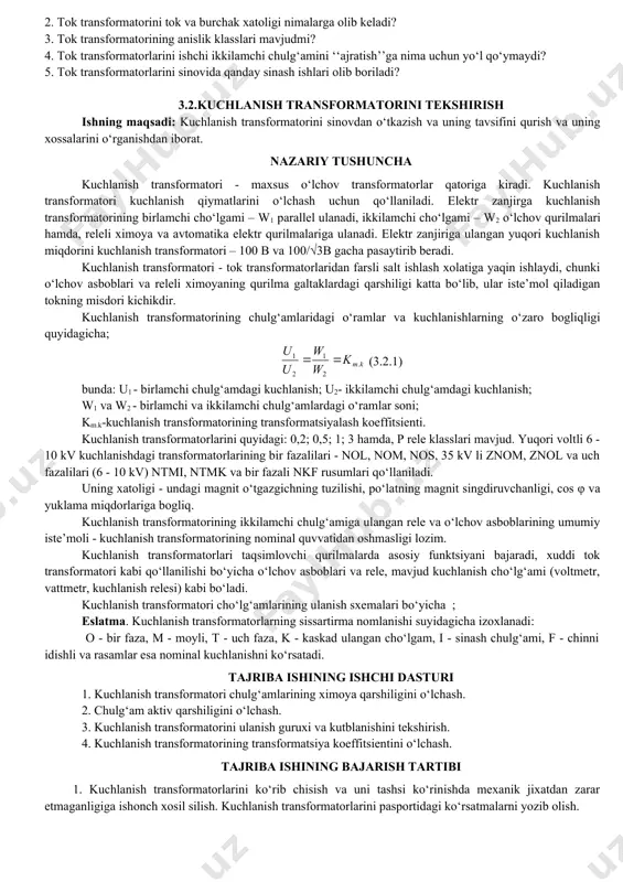 iladi. bunda a - ampermetr (0÷5); v - voltmetr (0÷15). latr - tajriba avtotransformatoridan olingan qiymatlar asosida tavsif quriladi. 3.1.1-rasm. magnitlash chizig‘ini aniqlash cxemasi 3.1.2-rasm transformatsiya koeffisientini aniqlash sxemasi 3.1.3- rasm. chulg‘am qisqichlarining qutiblanishni aniqlash cxemasi 1.tok transformatorining koeffitsientini o‘lchash. sxema kontaktlar mustaxkamligiga e’tibor berish. transformatorni ikkilamchi zanjirida uzulish bo‘lganda yuqori kuchlanish xosil bo‘ladi. 3.1.1 jadval. magnitlanish chizig‘ini qurish i, a 0,1 0,3 0,5 0,8 1 1,5 2 2,5 3 u, b 3.1.2-jadval transformatsiya koeffitsientini aniqlash ii, a 15 20 30 i2, a 3.1.2-rasmdagi sxema yig‘iladi bunda, latr-tajriba avtotransformatori; tt-sinovdan o‘tkaziladigan tok transformatori, yot-yordamchi transformator. sinovdan o‘tkazilayotgan tok transformatorining chulg‘amiga 12 v ulanadi. transformatorning transformatsiya koeffitsienti uch o‘lchovdan olingan o‘rtacha qiymatiga teng. transformatorning transformatsiya koeffitsienti quyidagicha aniqlanadi: (3.1.2) bunda, i1 -tok transformatorini birlamchi toki, i2 -tok transformatorini ikkilamchi toki. eslatma: ishlab chiqarishda sinovdan o‘tkazish, tok transformatorining ikkilamchi chulg‘am izolyatsiyasini sinovida, uni asosiy izolyatsiyasi va moy to‘ldirilgan transformatorlarni birlamchi chulg‘amining kirish-chisish …