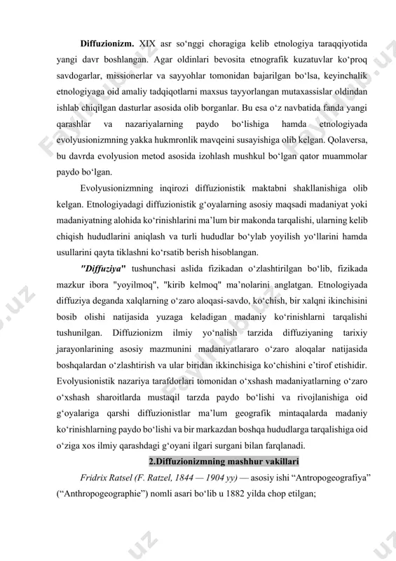 ilmiy qarashdagi g‘oyani ilgari surgani bilan farqlanadi. 2.diffuzionizmning mashhur vakillari fridrix ratsel (f. ratzel, 1844 — 1904 yy) — asosiy ishi “antropogeografiya” (“anthropogeographie”) nomli asari bo‘lib u 1882 yilda chop etilgan; erland nordensheld (e. nordenskiold, 1877 — 1938 yy) ning asosiy tadqiqoti “qiyosiy etnografik tadqiqot” (“comparative ethnographical studies”) dir, u 1919 yilda e’lon qilingan; robert grebner (r. graebner,1877-1934 yy) — muhim asari “etnologiya uslubi” (“methode der ethnologie”) — 1905 yilda nashr etilgan; vilgelm shmidt (w. schmidt, 1868-1954yy) — v. koppersom (w. koppers) bilan hammualliflikda nashr etilgan “tarixiy madaniy etnologiya metodlariga oid muhim kitob” (“handbuch der methode der kulturhistorischen ethnologie”) —1937 yilda chop etilgan; leo frobenius (l. frobenius, 1873 — 1938 yy) ning asosiy asari “madaniyat haqidagi tabiiy-ilmiy ta’limot” (“die naturwissenschaftliche kulturlehre”) bo‘lib, u 1899 yili nashr etilgan. g. eliot-smit (g. elliot smith) ning asosiy tadqiqoti - “madaniyat” (“culture. the diffusion controversy”) dir. mazkur asar 1928 yilda e’lon kilingan. etnologiyada diffuzionizmning …
