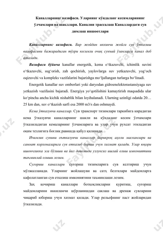 тини таъминлаши лозим. заҳ қочириш каналлари ботқоқликларни қуритиш, суғориш майдонларини иккиламчи шўрланишдан саклаш ва дренаж сувларини чиқариб юбориш учун хизмат қилади. улар рельефнинг паст жойларидан ўтказилади. яйловларга сув чиқарувчи каналлар сув билан таъминланмаган ёки кам таъминланган қишлоқ хўжалиги, жумладан, чорвачиликка иқтисослашган ҳудудларига сув етказиш учун барпо этилади. балиқ ўтказувчи каналлар балиқлар уруғ қўядиган ҳавзаларга сув келтириш ва балиқларни гидротехника иншоотларига киритмасдан ўтказиб юбориш учун хизмат қилади. ёғоч ўтказувчи каналлар ёғочни қайта ишлаш ҳудудларига ёғоч ётказиб бериш учун мўлжалланади. комплекс каналлар бир вақтнинг ўзида турли вазифаларни бажаради ва улар табиий заҳиралардан комплекс фойдаланиш учун қўлланилади. сув ўтказиб бериш усулига кўра каналлар oъзи оқар ва машинали (сув манбасидан сув насослар ёрдамида каналга етказилади) турларига бўлинади. каналарнинг кўндаланг кесимлари тўғри бурчакли, трапеция, полигонал, параболик шаклларда лойиҳаланади (1 - расм). каналларнинг кўндаланг кесимлари уларнинг вазифасига, қурилиш усулига, муҳандис-геологик ва трассаси бўйича топографик шароитларига ҳамда ишлаш режими, сув ўтказиш қобилияти қоплама билан қопланганлигига боғлик равишда …