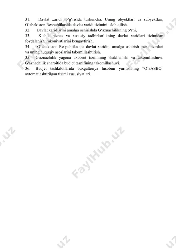 a tushuncha, ularning guruhlanishi, maqsad va vazifalari 29. g'aznachilikda davlat maqsadli jamg'armalari ijrosini tashkil etish 30. davlat maqsadli jamg'armalari daromadlarini yagona g'azna hisobraqamida shakllantirish va yag‘h orqali ular xarajatlari to'lovini amalga oshirish 31. davlat xaridi to‘g‘risida tushuncha. uning obyektlari va subyektlari, o‘zbekiston respublikasida davlat xaridi tizimini isloh qilish. 32. davlat xaridlarini amalga oshirishda g‘aznachilikning o‘rni, 33. kichik biznes va xususiy tadbirkorlikning davlat xaridlari tizimidan foydalanish imkonivatlarini kengaytirish, 34. o‘zbekiston respublikasida davlat xaridini amalga oshirish mexanizmlari va uning huquqiy asoslarini takomillashtirish. 35. g'aznachilik yagona axborot tizimining shakllanishi va takomillashuvi. g'aznachilik sharoitida budjet tasnifining takomillashuvi. 36. budjet tashkilotlarida buxgalteriya hisobini yuritishning “o‘zasbo” avtomatlashtirilgan tizimi xususiyatlari.