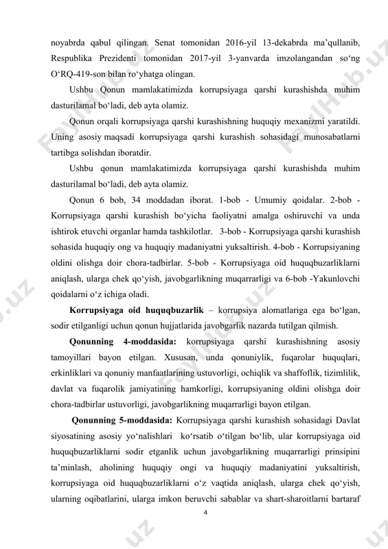ar. 2-bob - korrupsiyaga qarshi kurashish bo‘yicha faoliyatni amalga oshiruvchi va unda ishtirok etuvchi organlar hamda tashkilotlar. 3-bob - korrupsiyaga qarshi kurashish sohasida huquqiy ong va huquqiy madaniyatni yuksaltirish. 4-bob - korrupsiyaning oldini olishga doir chora-tadbirlar. 5-bob - korrupsiyaga oid huquqbuzarliklarni aniqlash, ularga chek qo‘yish, javobgarlikning muqarrarligi va 6-bob -yakunlovchi qoidalarni oʻz ichiga oladi. korrupsiyaga oid huquqbuzarlik – korrupsiya alomatlariga ega bo‘lgan, sodir etilganligi uchun qonun hujjatlarida javobgarlik nazarda tutilgan qilmish. qonunning 4-moddasida: korrupsiyaga qarshi kurashishning asosiy tamoyillari bayon etilgan. xususan, unda qonuniylik, fuqarolar huquqlari, erkinliklari va qonuniy manfaatlarining ustuvorligi, ochiqlik va shaffoflik, tizimlilik, davlat va fuqarolik jamiyatining hamkorligi, korrupsiyaning oldini olishga doir chora-tadbirlar ustuvorligi, javobgarlikning muqarrarligi bayon etilgan. qonunning 5-moddasida: korrupsiyaga qarshi kurashish sohasidagi davlat siyosatining asosiy yo‘nalishlari koʻrsatib oʻtilgan boʻlib, ular korrupsiyaga oid huquqbuzarliklarni sodir etganlik uchun javobgarlikning muqarrarligi prinsipini ta’minlash, aholining huquqiy ongi va huquqiy madaniyatini yuksaltirish, korrupsiyaga oid huquqbuzarliklarni o‘z vaqtida aniqlash, ularga chek qo‘yish, ularning …