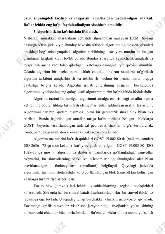 virlanadigan funktsiyalarni (amallarni) belgilaydi. quyidagi jadvalda algoritmlar tuzimini ifodalashda ko’p qo’llaniladigan blok (simvol) lari keltirilgan va ularga tushintirishlar berilgan. tuzim blok (simvol) lari ichida xisoblashlarning tegishli bochqichlari ko’rsatiladi. shu erda har bir simval batafsil tushintiriladi. har bir simvol (blok) uz raqamiga ega bo’ladi. u tepadagi chap burchakka chizikni uzib yozib qo’yiladi. tuzimdagi grafik simvollar xisoblash jarayonining rivojlanish yo’nalishining ko’rsatuvchi chiziklar bilan birlashtiriladi. ba’zan chiziklar oldida ushbu yo’nalish qanday sharoitda tanlanganligi yozib qo’yiladi . axborat okimining asosiy yo’nalishi tepadan pastga va chap dan o’ngga ketadi. bu xollarda chiziklarni ko’rsatmasi ham bo’ladi. boshqa xollarda albatta chiziklarni qo’llash majburiydir. blokka nisbatan okim chizigi (potok linii ) kiruvchi yoki chikuvchi bo’lishi mumkin. blok uchun kiruvchi chiziklar soni chegaralanmagan. chikuvchi chizik esa mantiqiy bloklardan boshqa xollarda faqat bitta bo’ladi. mantiqiy bloklar ikki va undan ortik okim chizigiga ega bo’ladi. ulardan har biri mantiqiy shart tekshirishning mumkin bo’lgan natijalarga mos keladi. o’zaro kesiladigan chiziklar soni ko’p …