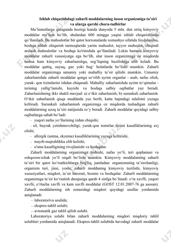 iyatga ega bo‘lib, ular inson organizmiga oz miqdorda tushsa ham kimyoviy zaharlanishga, sog‘liqning buzilishiga olib keladi. bu moddalar qattiq, suyuq, gaz yoki bug‘ holatlarda bo‘lishi mumkin. zaharli moddalar organizmga umumiy yoki mahalliy ta’sir qilishi mumkin. umumiy zaharlanishda zaharli moddalar qonga so‘rilib ayrim organlar - asab, nafas olish, yurak- qon tizimlarini ishdan chiqaradi. mahalliy zaharlanishda ayrim to‘qimalar - terining yallig‘lanishi, kuyishi va boshqa salbiy oqibatlar yuz beradi. zaharlanishning ikki shakli mavjud: a) o‘tkir zaharlanish; b) surunkali zaharlanish. o‘tkir zaharlanish qisqa muddatda yuz berib, katta hajmdagi talafotni yuzaga keltiradi. surunkali zaharlaninsh organizmga oz miqdorda tushadigan zaharli moddalarning uzoq ta’siri natijasida ro’y beradi. zaharli moddalar quyidagi salbiy oqibatlarga sabab bo‘ladi: · yuqori nafas yo‘llarining izdan chiqishi; · sil, buyrak yetishmovchiligi, yurak-qon tomirlar tizimi kasalliklarining avj olishi; · allergik (astma, ekzema) kasalliklarining yuzaga keltirishi, · mayib-majruhlikka olib kelishi; · o'sma kasalligining rivojlanishi va boshqalar. zaharli moddalarning organizmga tushishi, nafas yo‘li, teri qoplamasi va oshqozon-ichak …