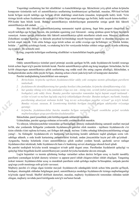 amunalarini foydalanuvchi ma'lumotnomalarini xaritalash jadvalida saqlaydi. va oxirgi bosqich, foydalanuvchi autentifikatsiya qilinganida va ma'lumotnoma bilan taqqoslanadigan autentifikatsiya ma'lumotlarini so'raganda. ushbu taqqoslash asosida u tan olingan yoki tan olinmagan deb hisoblanadi. foydalanuvchi aniqlanadigan ma'lumot uch turga bo'linadi: 1. foydalanuvchi o'ziga xos bir narsani biladi va bu bilimlarini kompyuterga namoyish etadi. bunday ma'lumotlar, masalan, parol bo'lishi mumkin. 2. foydalanuvchida noyob tarkib yoki o'ziga xos xususiyatlarga ega element mavjud. 3. autentifikatsiya ma'lumotlari foydalanuvchining ajralmas qismi hisoblanadi. ushbu printsip asosida biometrik autentifikatsiya tizimlari, masalan, ma'lumot sifatida barmoq izi yordamida quriladi. ko'rib turganingizdek, bunday usullar hayotdan kelib chiqqan: odamlar qadim zamonlardan beri parollardan foydalanganlar va hozirda ular turli sohalarda, shu jumladan kompyuter texnologiyasiga aloqasi bo'lmagan joylarda topilgan, masalan, hech bo'lmaganda qulflanadigan kombinatsion qulflarning turli xil raqamli kombinatsiyalari xonalardagi eshiklar, hatto chamadonlar qopqog'i. noyob buyumlar ko'proq ishlatiladi: bu har qanday qulflarning kalitlari, interkomlarni tezda ochish uchun elektron planshetlar, magnit chiziqli kartochkalar ko'rinishidagi sayohat chiptalari. biometrik autentifikatsiya …
