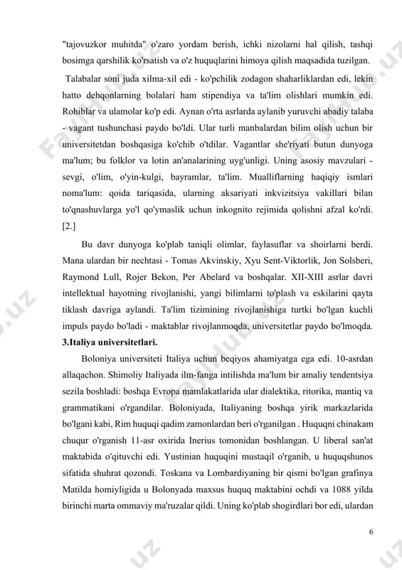 lar va shoirlarni berdi. mana ulardan bir nechtasi - tomas akvinskiy, xyu sent-viktorlik, jon solsberi, raymond lull, rojer bekon, per abelard va boshqalar. xii-xiii asrlar davri intellektual hayotning rivojlanishi, yangi bilimlarni to'plash va eskilarini qayta tiklash davriga aylandi. ta'lim tizimining rivojlanishiga turtki bo'lgan kuchli impuls paydo bo'ladi - maktablar rivojlanmoqda, universitetlar paydo bo'lmoqda. 3.italiya universitetlari. boloniya universiteti italiya uchun beqiyos ahamiyatga ega edi. 10-asrdan allaqachon. shimoliy italiyada ilm-fanga intilishda ma'lum bir amaliy tendentsiya sezila boshladi: boshqa evropa mamlakatlarida ular dialektika, ritorika, mantiq va grammatikani o'rgandilar. boloniyada, italiyaning boshqa yirik markazlarida bo'lgani kabi, rim huquqi qadim zamonlardan beri o'rganilgan . huquqni chinakam chuqur o'rganish 11-asr oxirida inerius tomonidan boshlangan. u liberal san'at maktabida o'qituvchi edi. yustinian huquqini mustaqil o'rganib, u huquqshunos sifatida shuhrat qozondi. toskana va lombardiyaning bir qismi bo'lgan grafinya matilda homiyligida u bolonyada maxsus huquq maktabini ochdi va 1088 yilda birinchi marta ommaviy ma'ruzalar qildi. uning ko'plab shogirdlari bor …