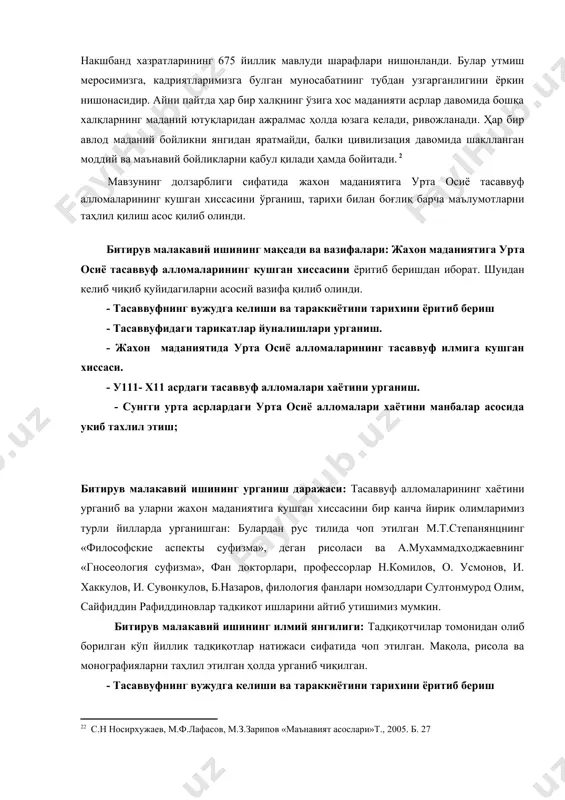 еришдан иборат. шундан келиб чиқиб қуйидагиларни асосий вазифа қилиб олинди. - тасаввуфнинг вужудга келиши ва тараккиётини тарихини ёритиб бериш - тасаввуфидаги тарикатлар йуналишлари урганиш. - жахон маданиятида урта осиё алломаларининг тасаввуф илмига кушган хиссаси. - у111- х11 асрдаги тасаввуф алломалари хаётини урганиш. - сунгги урта асрлардаги урта осиё алломалари хаётини манбалар асосида укиб тахлил этиш; битирув малакавий ишининг урганиш даражаси: тасаввуф алломаларининг хаётини урганиб ва уларни жахон маданиятига кушган хиссасини бир канча йирик олимларимиз турли йилларда урганишган: булардан рус тилида чоп этилган м.т.степанянцнинг «философские аспекты суфизма», деган рисоласи ва а.мухаммадходжаевнинг «гносеология суфизма», фан докторлари, профессорлар н.комилов, о. усмонов, и. хаккулов, и. сувонкулов, б.назаров, филология фанлари номзодлари султонмурод олим, сайфиддин рафиддиновлар тадкикот ишларини айтиб утишимиз мумкин. битирув малакавий ишининг илмий янгилиги: тадқиқотчилар томонидан олиб борилган кўп йиллик тадқиқотлар натижаси сифатида чоп этилган. мақола, рисола ва монографияларни таҳлил этилган ҳолда урганиб чиқилган. - тасаввуфнинг вужудга келиши ва тараккиётини тарихини ёритиб бериш - …