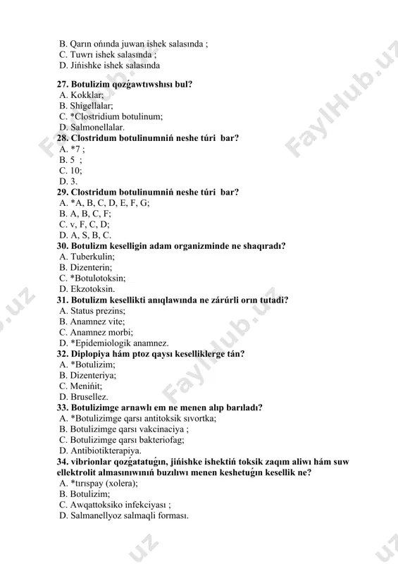 . a, b, c, f; c. v, f, c, d; d. a, s, b, c. 30. botulizm keselligin adam organizminde ne shaqıradı? a. tuberkulin; b. dizenterin; c. *botulotoksin; d. ekzotoksin. 31. botulizm kesellikti anıqlawında ne zárúrli orın tutadi? a. status prezins; b. anamnez vite; c. anamnez morbi; d. *epidemiologik anamnez. 32. diplopiya hám ptoz qaysı keselliklerge tán? a. *botulizim; b. dizenteriya; c. menińit; d. brusellez. 33. botulizimge arnawlı em ne menen alıp barıladı? a. *botulizimge qarsı antitoksik sıvortka; b. botulizimge qarsı vakcinaciya ; c. botulizimge qarsı bakteriofag; d. antibiotikterapiya. 34. vibrionlar qozǵatatuǵın, jińishke ishektiń toksik zaqım aliwı hám suw ellektrolit almasınıwınıń buzılıwı menen keshetuǵın kesellik ne? a. *tırıspay (xolera); b. botulizim; c. awqattoksiko infekciyası ; d. salmanellyoz salmaqli forması. 35. vibrionlar qaysı nawqas materiallarında kóbirek boladı? a. ajralmalarda ; b. sidikte ; c. *qusuq massası,darette; d. qanda. 36. tırıspay (xolera) epidemiyası ushın keselliktiń qaysı túri qáwipli esaplanadı? a. *jeńil túri …