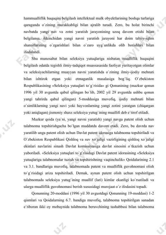 ashga balki, kelgusidagi ijodiy faoliyatini rivojlantirib borishda ham muhim ahamiyatga ega bo`ladi. seleksiya yutuqlariga nisbatan mualliflik va hammual​liflik huquqini belgilash intellektual mulk obyektlarining boshqa turlariga qaraganda o`zining murakkabligi bilan ajralib turadi. zero, bu holat birinchi navbatda yangi nav va zotni yaratish jarayoni​ning uzoq davom etishi bilan belgilansa, ikkinchidan yangi navni yaratish jarayoni har doim tabiiy-iqlim sharoitlarining o`zgarish​lari bilan o`zaro uyg`unlikda olib borishlari bilan ifodalandi. shu munosabat bilan seleksiya yutuqlariga nisbatan mualliflik huquqini belgilash odatda tegishli ilmiy-tadqiqot muassasasida faoliyat yuritayotgan olimlar va seleksiyachilarning muayyan navni yaratishda o`zining ilmiy-ijodiy mehnati bilan ishtirok etgan yoki etmaganlik masalasiga bog`liq. o`zbekiston respublikasining «seleksiya yutuqlari to`g`risida» gi qonunining (mazkur qonun 1996 yil 30 avgustda qabul qilingan bo`lib, 2002 yil 29 avgustda ushbu qonun yangi tahrirda qabul qilingan) 5-moddasiga muvofiq, ijodiy mehnati bilan o`simliklarning yangi navi yoki hayvonlarning yangi zotini yaratgan (chiqargan yoki aniqlagan) jismoniy shaxs seleksiya yutug`ining muallifi deb e`tirof etiladi. mazkur qoida (ya`ni, yangi navni …