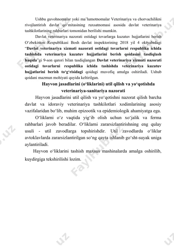 ga oshiriladi. veterinariya qonunchiligidagi ko‘rsatmalarga asosan chetga jo‘natilayotgan yoki yaylovga haydalayotgan hayvonlar klinik ko‘rikdan o‘tkazilib, zaruriy hollarda diagnostik tekshiruvdan o‘tkaziladi va profilaktik ishlov beriladi. hayvonlar yoki chorva mahsulotlari va xom ashyolari viloyatlararo tashilganda maxsus shakldagi (1,2,3-shakl) veterinariya guvohnomalari va tuman hududida (miqyosida) harakatlansa 4-shakldagi veterinariya ma’lumotnomasi beriladi. ushbu guvohnomalar yoki ma’lumotnomalar veterinariya va chorvachilikni rivojlantirish davlat qo‘mitasining ruxsatnomasi asosida davlat veterinariya tashkilotlarining rahbarlari tomonidan berilishi mumkin. davlat veterinariya nazorati ostidagi tovarlarga kuzatuv hujjatlarini berish o‘zbekiston respublikasi bosh davlat inspektorining 2018 yil 4 oktyabrdagi “davlat veterinariya xizmati nazorati ostidagi tovarlarni respublika ichida tashishda veterinariya kuzatuv hujjatlarini berish qoidasini tasdiqlash haqida”gi 9-son qarori bilan tasdiqlangan davlat veterinariya xizmati nazorati ostidagi tovarlarni respublika ichida tashishda veterinariya kuzatuv hujjatlarini berish to‘g‘risidagi qoidagi muvofiq amalga oshiriladi. ushub qoidani mazmun mohiyati quyida keltirilgan. hayvon jasadlarini (o‘liklarini) util qilish va yo‘qotishda veterinariya-sanitariya nazorati hayvon jasadlarini util qilish va yo‘qotishni nazorat qilish barcha davlat va idoraviy veterinariya tashkilotlari …