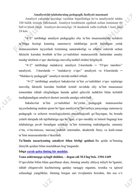 . amaliyot yakunida natijadorlik: - umumiy о‘rta ta’lim muassasasi tо‘g‘risida tasavvurga; - muassasa rahbariyatining jamoa bilan ishlashi tо‘g‘risida tushunchaga; - pedagogik jamoa о‘rtasidagi munosabatlar tо‘g‘risida; - о‘quvchilarning о‘zaro va pedagoglar bilan munosabatlari, о‘quvchilarning yosh xususiyatlari tо‘g‘risida; - ota-onalar murojaatlari va ular bilan maktab jamoasining munosabati; - darsda va sinfdan tashqarida о‘quvchilar bilan ishlash mexanizmlari; - о‘quv-meyoriy hujjatlarning yuritilishi; - sinf xonalariga qо‘yilgan gigiyenik talablar tо‘g‘risida; - ma’naviy-ma’rifiy tadbirlar о‘tkazilishi va ularning meyoriy hujjatlarini rasmiylashtirilishi va boshqalar tо‘g‘risida kо‘nikmalarga ega bо‘lishadi. amaliyotchi talabalarning pedagogik faoliyati mazmuni amaliyot yakunida quyidagi vazifalar bajarilishiga kо‘ra amaliyotchi talaba 100 ballik tizimda baholanadi. amaliyot kreditlarini egallash uchun minimum 60 ball tо‘plash zarur. amaliyot davomiyligi: 24 akademik xafta (xaftada 1 kun) jami 24 kun. “4+2” tartibdagi amaliyot pedagogika oliy ta’lim muassasalarida uzluksiz ta’limga hozirgi kunning zamonaviy talablariga javob beradigan yetuk mutaxassislarni tayyorlash tizimining samaradorligi va sifatini oshirish uchun ikkinchi kursdan boshlab ta’lim yo‘nalishlari mutaxassislik fanlaridan amaliy mashg‘ulotlarni …