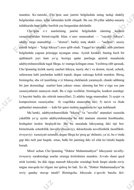 biri o`ziga xos janr xususiyatlarini namoyon etadi. bu o`ziga xosliklar, bizningcha, konkret asardagi: 1) hayotni badiiy aks ettirish tamoyillari; 2) adabiy turga munosabat; 3) syujet va kompozitsion xususiyatlar; 4) voqelikka munosabat turi; 5) tasvir va ifoda qatlamlari munosabati — kabi bir qator muhim nuqtalarda ko`zga tashlanadi. ma`lumki, adabiyotshunoslikda "hikoya" va "novella" atamalari xususida yakdillik yo`q: ayrim adabiyotshunoslar bu ikki atamani sinonim hisoblasalar, boshqalari keskin farqlaydi-lar. biz bu masalada hikoyaning ikki tipi bor: birinchisida ocherklilik (tavsifiy-rivoyaviy), ikkinchisida novellistiklik (konfliktli-rivoyaviy) xususiyati ustundir, degan fikrga ko`proq qo`shilamiz, ya`ni, bu o`rinda gap ikki turli janr haqida emas, balki bir janrning ikki xil sifat ko`rinishi haqida boradi. misol uchun cho`lponning "doktor muhammadiyor" hikoyasini tavsifiy-rivoyaviy xarakterdagi asarlar sirasiga kiritishimiz mumkin. avvalo shuni qayd etish lozimki, bu ikki tipga mansub hikoyalar orasidagi bosh farqni ularda roviy tutgan mavqeda ko`rilgani ma`qulroq bo`ladi. xo`sh, "doktor muhammadiyor"da roviy qanday mavqe tutadi? bizningcha, hikoyada o`quvchi barcha ikir-chikirlardan xabardor, binobarin, voqealar silsilasidan …