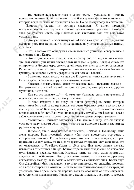 прошло много времени, этот мошенник до сих пор не объявился. он сейчас наверное, где-то в занзибаре или тимбукту, живет в свое удовольствие. - я думаю, что он проклят египетскими фараонами и попал в их немилость. мы с болтоном старались сохранить эти уникальные находки. я привез большую часть из них в лондон. но я не вернулся в египет. через десять дней мой ученик принес мне мумию принцессы небхааас. утром, после завтрака, я спокойно сказал септвансу, что нашел ответ на головоломку. от изумления он не смог вымолвить слова. - решение головоломки я нашел во сне, - сказал я. - сначала я долго не мог заснуть. затем во сне я увидел фараонов и волны нила. я готов все объяснить, но я хочу провести эксперимент в вашей зеленой комнате. несколько минут спустя мы уже стояли около старого гроба. когда я сорвал лопатой печать и украшения с гроба, которую я попросил у садовника, удивление на …