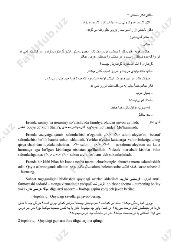 مطلب را خدمتتان عرض میکنم. گرفتاری ؟ انشا الله خیره، گرفتاریش چیست؟ – آنها خانه جدیدی خریدند و امروز اسباب کشی میکنند. – مبارک باشد، در این صورت غیبتش مُوَجه است. فردا که میاد؟ فردا هم با من درس دارد. فکر میکنم حتماً میاید. به من گفت فقط امروز نمی اید. – بسیار خوب. –اُستاد امری نیست؟ – نه، پسرم، موافق باش، خدا حافظ. – خدا حافظ. eronda rasmiy va norasmiy so‘zlashuvda familiya oldidan unvon aytiladi: آقای دکتر شفعی oqoye do‘kto‘r shafi’i, آقای مهندس محمدی og‘oye mo‘handes mo‘hammadi. eronda vaziyatga qarab salomlashish o‘zgaradi: سلام علیکم salom aleyko’m –betaraf salomlashish bo‘lib barcha uchun ishlatiladi. yoshlar o‘zidan kattalarga va bir-birlariga uning qisqa shaklidan foydalanishadilar: سلام salom السلام علیکم as-salomu aleykom esa katta hurmatga ega bo’lgan kishilarga nisbatan qo‘llaniladi. yuksak martabali kishilar bilan salomlashganda: سلام عرض می کنم salom arz miko‘nam deb solomlashiladi. eronda bir kishi bilan bir kunda necha marta uchrashsangiz shuncha …