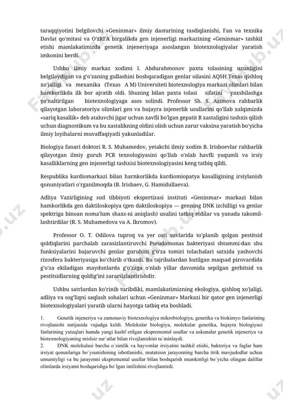 onini berdi. ushbu ilmiy markaz xodimi i. abdurahmonov paxta tolasining uzunligini belgilaydigan va g’o'zaning gullashini boshqaradigan genlar oilasini aqsh texas qishloq xo'jalligi va mexanika (texas a m) universiteti biotexnologiya markazi olimlari bilan hamkorlikda ilk bor ajratib oldi. shuning bilan paxta tolasi sifatini yaxshilashga yo'naltirilgan biotexnologiyaga asos solindi. professor sh. s. azimova rahbarlik qilayotgan laboratoriya olimlari gen va hujayra injenerlik usullarini qo'llab xalqimizda «sariq kasallik» deb ataluvchi jigar uchun xavfli bo'lgan gepatit b xastaligini tashxis qilish uchun diagnostikum va bu xastalikning oldini olish uchun zarur vaksina yaratish bo'yicha ilmiy loyihalarni muvaffaqiyatli yakunladilar. biologiya fanari doktori r. s. muhamedov, yetakchi ilmiy xodim b. irisboevlar rahbarlik qilayotgan ilmiy guruh pcr texnologiyasini qo'llab o'nlab havfli yuqumli va irsiy kasalliklarning gen injenerligi tashxisi biotexnologiyasini keng tatbiq qildi. respublika kardiomarkazi bilan harnkorlikda kardiomiopatya kasalligining irsiylanish qonuniyatlari o'rganilmoqda (b. irisbaev, g. hamidullaeva). adliya vazirligining sud tibbiyoti ekspertizasi instituti «geninmar» markazi bilan hamkorlikda gen daktiloskopiya (gen daktiloskopiya — …