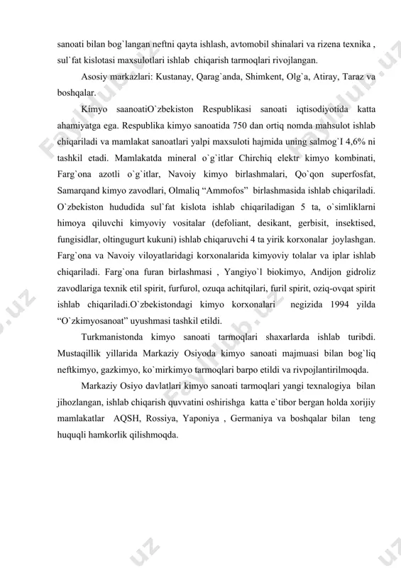 lda “o`zkimyosanoat” uyushmasi tashkil etildi. turkmanistonda kimyo sanoati tarmoqlari shaxarlarda ishlab turibdi. mustaqillik yillarida markaziy osiyoda kimyo sanoati majmuasi bilan bog`liq neftkimyo, gazkimyo, ko`mirkimyo tarmoqlari barpo etildi va rivpojlantirilmoqda. markaziy osiyo davlatlari kimyo sanoati tarmoqlari yangi texnalogiya bilan jihozlangan, ishlab chiqarish quvvatini oshirishga katta e`tibor bergan holda xorijiy mamlakatlar aqsh, rossiya, yaponiya , germaniya va boshqalar bilan teng huquqli hamkorlik qilishmoqda. adabiyotlar ro`yxati 1. i.a.karimov. “o`zbekiston xxі asr bo`sag`asida, xavfsizlikka tahdid, barqarorlik shartlariva taraqqiyot kafolotlari” t., “o`zbekiston” 1997. 2. i.a.karimov. “o`zbekiston buyuk kelajak sari”, t., “o`zbekiston” 1998. 3. i.a.karimov. “o`zbekiston xxi asrga intilmoqda” t., “o`zbekiston” 1999. 4. g.r.asanov., m.nabixonov., i.safarov. “o`zbekistonning iqtisodiy va ijtimoiy geografiyasi”. t., “o`qituvchi” 1994. 5. z.m.akramov., a.a.rafiqov. “прошлое, настоящее и будущее аральского моря”. t., “mehnat” 1990. 6. t.j.jumaboyev. “markaziy osiyo mamlakatlari iqtisodiy va ijtimoiy geografiyasi”. (ma’ruzalar matni). samarqand – 2001.