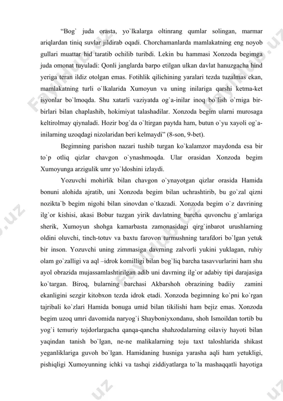 romanini ana shu urug`ni gurkiratib ko`kartirgan barakali va serhosil zaminni- tarixiy voqelikning manzaralarini mohirona chizishdan boshlaydi. kitobxonlar ko`z o`ngida 1528 yil voqealari jonlanadi. yozuvchi yaratgan manzarada yoshi oltmishlardan oshgan, sochlari oqarib, jussasi kichik bo`lib qolgan xonzoda begim xomush bir qiyofa bilan yolg`iz o`tirgani tasvirga kiritiladi: “bog` juda orasta, yo`lkalarga oltinrang qumlar solingan, marmar ariqlardan tiniq suvlar jildirab oqadi. chorchamanlarda mamlakatning eng noyob gullari muattar hid taratib ochilib turibdi. lekin bu hammasi xonzoda begimga juda omonat tuyuladi: qonli janglarda barpo etilgan ulkan davlat hanuzgacha hind yeriga teran ildiz otolgan emas. fotihlik qilichining yaralari tezda tuzalmas ekan, mamlakatning turli o`lkalarida xumoyun va uning inilariga qarshi ketma-ket isyonlar bo`lmoqda. shu xatarli vaziyatda og`a-inilar inoq bo`lish o`rniga bir-birlari bilan chaplashib, hokimiyat talashadilar. xonzoda begim ularni murosaga keltirolmay qiynaladi. hozir bog`da o`ltirgan paytda ham, butun o`yu xayoli og`a-inilarning uzoqdagi nizolaridan beri kelmaydi” (8-son, 9-bet). begimning parishon nazari tushib turgan ko`kalamzor maydonda esa bir to`p otliq …