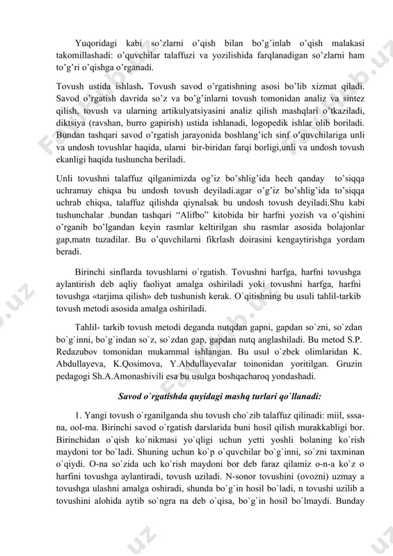 ni tovush tomonidan analiz va sintez qilish, tovush va ularning artikulyatsiyasini analiz qilish mashqlari o’tkaziladi, diktsiya (ravshan, burro gapirish) ustida ishlanadi, logopedik ishlar olib boriladi. bundan tashqari savod o’rgatish jarayonida boshlang’ich sinf o’quvchilariga unli va undosh tovushlar haqida, ularni bir-biridan farqi borligi,unli va undosh tovush ekanligi haqida tushuncha beriladi. unli tovushni talaffuz qilganimizda og’iz bo’shlig’ida hech qanday to’siqqa uchramay chiqsa bu undosh tovush deyiladi.agar o’g’iz bo’shlig’ida to’siqqa uchrab chiqsa, talaffuz qilishda qiynalsak bu undosh tovush deyiladi.shu kabi tushunchalar .bundan tashqari “alifbo” kitobida bir harfni yozish va o’qishini o’rganib bo’lgandan keyin rasmlar keltirilgan shu rasmlar asosida bolajonlar gap,matn tuzadilar. bu o’quvchilarni fikrlash doirasini kengaytirishga yordam beradi. birinchi sinflarda tovushlarni o`rgatish. tovushni harfga, harfni tovushga aylantirish deb aqliy faoliyat amalga oshiriladi yoki tovushni harfga, harfni tovushga «tarjima qilish» deb tushunish kerak. o`qitishning bu usuli tahlil-tarkib tovush metodi asosida amalga oshiriladi. tahlil- tarkib tovush metodi deganda nutqdan gapni, gapdan so`zni, so`zdan bo`g`inni, bo`g`indan …