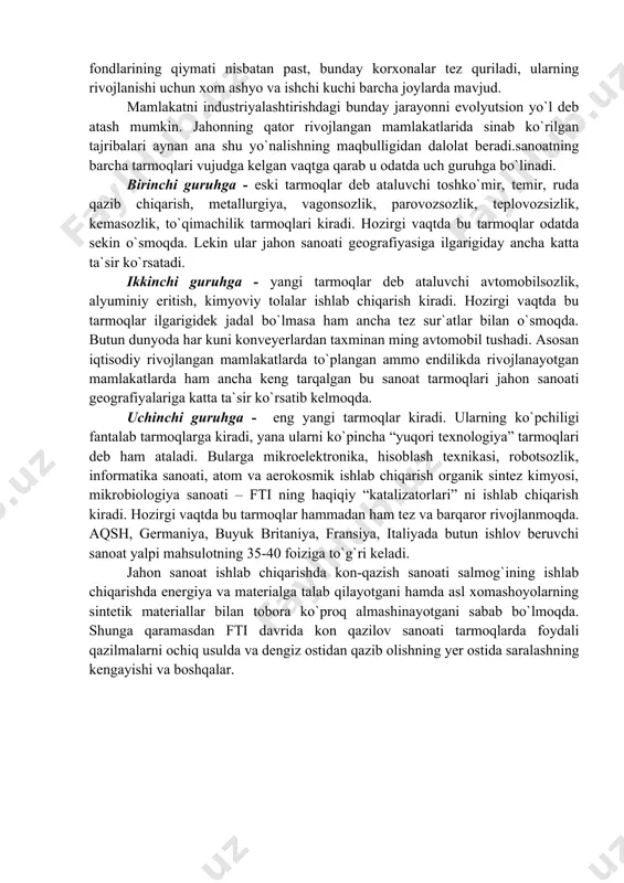 qimachilik tarmoqlari kiradi. hozirgi vaqtda bu tarmoqlar odatda sekin o`smoqda. lekin ular jahon sanoati geografiyasiga ilgarigiday ancha katta ta`sir ko`rsatadi. ikkinchi guruhga - yangi tarmoqlar deb ataluvchi avtomobilsozlik, alyuminiy eritish, kimyoviy tolalar ishlab chiqarish kiradi. hozirgi vaqtda bu tarmoqlar ilgarigidek jadal bo`lmasa ham ancha tez sur`atlar bilan o`smoqda. butun dunyoda har kuni konveyerlardan taxminan ming avtomobil tushadi. asosan iqtisodiy rivojlangan mamlakatlarda to`plangan ammo endilikda rivojlanayotgan mamlakatlarda ham ancha keng tarqalgan bu sanoat tarmoqlari jahon sanoati geografiyalariga katta ta`sir ko`rsatib kelmoqda. uchinchi guruhga - eng yangi tarmoqlar kiradi. ularning ko`pchiligi fantalab tarmoqlarga kiradi, yana ularni ko`pincha “yuqori texnologiya” tarmoqlari deb ham ataladi. bularga mikroelektronika, hisoblash texnikasi, robotsozlik, informatika sanoati, atom va aerokosmik ishlab chiqarish organik sintez kimyosi, mikrobiologiya sanoati – fti ning haqiqiy “katalizatorlari” ni ishlab chiqarish kiradi. hozirgi vaqtda bu tarmoqlar hammadan ham tez va barqaror rivojlanmoqda. aqsh, germaniya, buyuk britaniya, fransiya, italiyada butun ishlov beruvchi sanoat yalpi mahsulotning 35-40 …