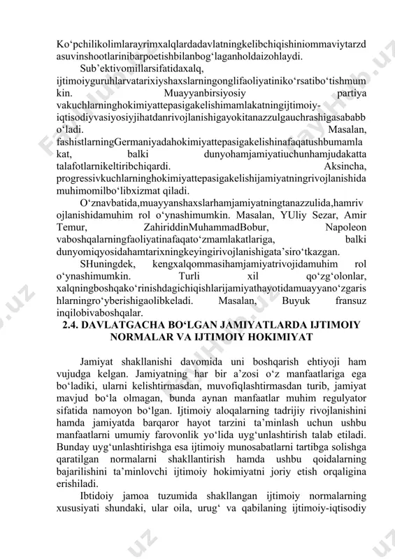 oetishbilanbog‘laganholdaizohlaydi. sub’ektivomillarsifatidaxalq, ijtimoiyguruhlarvatarixiyshaxslarningonglifaoliyatiniko‘rsatibo‘tishmumkin. muayyanbirsiyosiy partiya vakuchlarninghokimiyattepasigakelishimamlakatningijtimoiy-iqtisodiyvasiyosiyjihatdanrivojlanishigayokitanazzulgauchrashigasababbo‘ladi. masalan, fashistlarninggermaniyadahokimiyattepasigakelishinafaqatushbumamlakat, balki dunyohamjamiyatiuchunhamjudakatta talafotlarnikeltiribchiqardi. aksincha, progressivkuchlarninghokimiyattepasigakelishijamiyatningrivojlanishidamuhimomilbo‘libxizmat qiladi. o‘znavbatida,muayyanshaxslarhamjamiyatningtanazzulida,hamrivojlanishidamuhim rol o‘ynashimumkin. masalan, yuliy sezar, amir temur, zahiriddinmuhammadbobur, napoleon vaboshqalarningfaoliyatinafaqato‘zmamlakatlariga, balki dunyomiqyosidahamtarixningkeyingirivojlanishigata’siro‘tkazgan. shuningdek, kengxalqommasihamjamiyatrivojidamuhim rol o‘ynashimumkin. turli xil qo‘zg‘olonlar, xalqningboshqako‘rinishdagichiqishlarijamiyathayotidamuayyano‘zgarishlarningro‘yberishigaolibkeladi. masalan, buyuk fransuz inqilobivaboshqalar. 2.4. davlatgacha bo‘lgan jamiyatlarda ijtimoiy normalar va ijtimoiy hokimiyat jamiyat shakllanishi davomida uni boshqarish ehtiyoji ham vujudga kelgan. jamiyatning har bir a’zosi o‘z manfaatlariga ega bo‘ladiki, ularni kelishtirmasdan, muvofiqlashtirmasdan turib, jamiyat mavjud bo‘la olmagan, bunda aynan manfaatlar muhim regulyator sifatida namoyon bo‘lgan. ijtimoiy aloqalarning tadrijiy rivojlanishini hamda jamiyatda barqaror hayot tarzini ta’minlash uchun ushbu manfaatlarni umumiy farovonlik yo‘lida uyg‘unlashtirish talab etiladi. bunday uyg‘unlashtirishga esa ijtimoiy munosabatlarni tartibga solishga qaratilgan normalarni shakllantirish hamda ushbu qoidalarning bajarilishini ta’minlovchi ijtimoiy hokimiyatni joriy etish orqaligina erishiladi. ibtidoiy jamoa tuzumida shakllangan ijtimoiy normalarning xususiyati shundaki, ular oila, urug‘ va qabilaning ijtimoiy-iqtisodiy birligini ifodalash va ta’